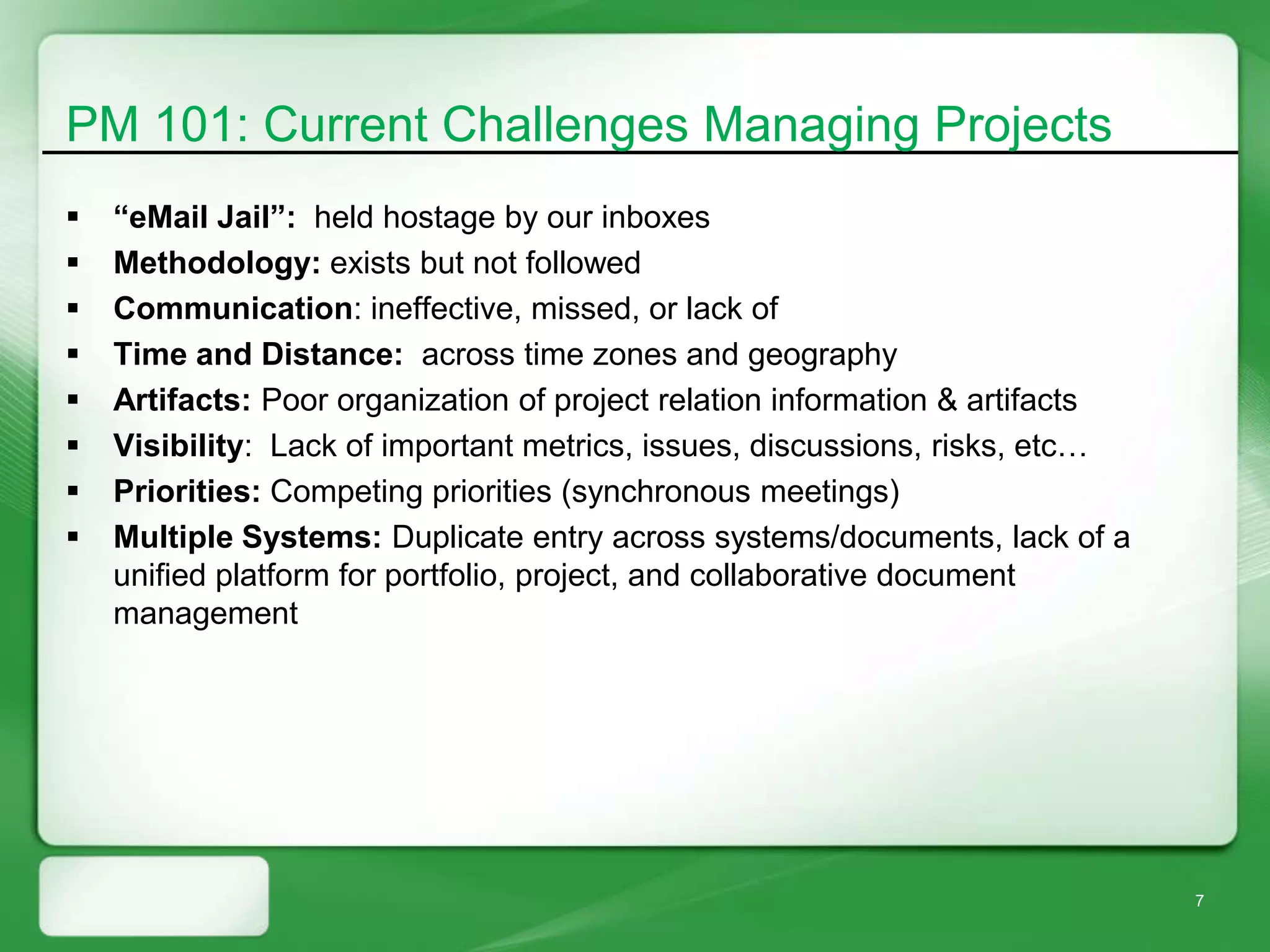 PM 101: Current Challenges Managing Projects
   “eMail Jail”: held hostage by our inboxes
   Methodology: exists but not followed
   Communication: ineffective, missed, or lack of
   Time and Distance: across time zones and geography
   Artifacts: Poor organization of project relation information & artifacts
   Visibility: Lack of important metrics, issues, discussions, risks, etc…
   Priorities: Competing priorities (synchronous meetings)
   Multiple Systems: Duplicate entry across systems/documents, lack of a
    unified platform for portfolio, project, and collaborative document
    management




                                                                               7
 