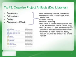 Tip #3: Organize Project Artifacts (Doc Libraries)
   Documents              • Use Versioning, Approval, Checkin/out.
   Deliverables           • Understand what a content type is and
                             create them.
   Budget                 • Views = Filtering
   Statements of Work     • Folders = Browsing
                           • Use Views vs Folders where possible (and
                             if you do use folders, only 1-2 levels deep).
                           • Use METADATA! Learn how to create new
                             columns in a SharePoint document library.
                           • Learn how to create views and display
                             relevant columns like “checked out to” and
                             version.




                                                                       14
 