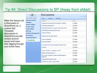 Tip #4: Direct Discussions to SP (Away from eMail)

Make the Issues List
a Discussion in
SharePoint (vs. a
custom list).
Threaded
discussions in
SharePoint provide
context around
issues and save
time digging through
your email inbox.




                                                     15
 