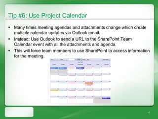 Tip #6: Use Project Calendar
 Many times meeting agendas and attachments change which create
  multiple calendar updates via Outlook email.
 Instead: Use Outlook to send a URL to the SharePoint Team
  Calendar event with all the attachments and agenda.
 This will force team members to use SharePoint to access information
  for the meeting.




                                                                    17
 