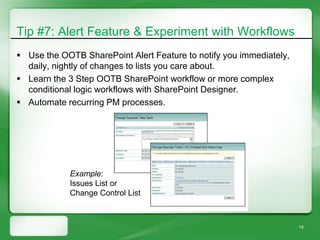 Tip #7: Alert Feature & Experiment with Workflows
 Use the OOTB SharePoint Alert Feature to notify you immediately,
  daily, nightly of changes to lists you care about.
 Learn the 3 Step OOTB SharePoint workflow or more complex
  conditional logic workflows with SharePoint Designer.
 Automate recurring PM processes.




            Example:
            Issues List or
            Change Control List



                                                                     18
 