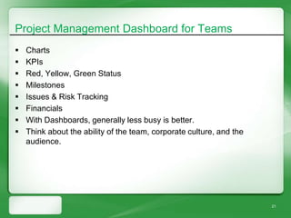 Project Management Dashboard for Teams
   Charts
   KPIs
   Red, Yellow, Green Status
   Milestones
   Issues & Risk Tracking
   Financials
   With Dashboards, generally less busy is better.
   Think about the ability of the team, corporate culture, and the
    audience.




                                                                      21
 