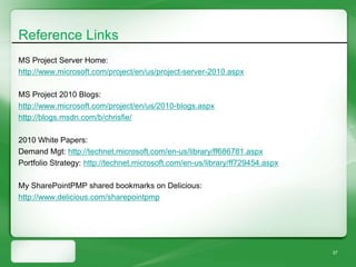 Reference Links
MS Project Server Home:
http://www.microsoft.com/project/en/us/project-server-2010.aspx

MS Project 2010 Blogs:
http://www.microsoft.com/project/en/us/2010-blogs.aspx
http://blogs.msdn.com/b/chrisfie/

2010 White Papers:
Demand Mgt: http://technet.microsoft.com/en-us/library/ff686781.aspx
Portfolio Strategy: http://technet.microsoft.com/en-us/library/ff729454.aspx

My SharePointPMP shared bookmarks on Delicious:
http://www.delicious.com/sharepointpmp




                                                                               37
 