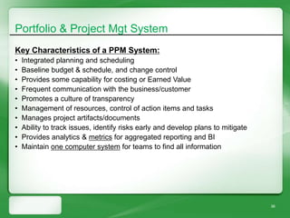 Portfolio & Project Mgt System
Key Characteristics of a PPM System:
•   Integrated planning and scheduling
•   Baseline budget & schedule, and change control
•   Provides some capability for costing or Earned Value
•   Frequent communication with the business/customer
•   Promotes a culture of transparency
•   Management of resources, control of action items and tasks
•   Manages project artifacts/documents
•   Ability to track issues, identify risks early and develop plans to mitigate
•   Provides analytics & metrics for aggregated reporting and BI
•   Maintain one computer system for teams to find all information




                                                                                  38
 