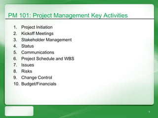 PM 101: Project Management Key Activities
 1.    Project Initiation
 2.    Kickoff Meetings
 3.    Stakeholder Management
 4.    Status
 5.    Communications
 6.    Project Schedule and WBS
 7.    Issues
 8.    Risks
 9.    Change Control
 10.   Budget/Financials




                                            5
 