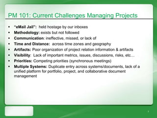 PM 101: Current Challenges Managing Projects
   “eMail Jail”: held hostage by our inboxes
   Methodology: exists but not followed
   Communication: ineffective, missed, or lack of
   Time and Distance: across time zones and geography
   Artifacts: Poor organization of project relation information & artifacts
   Visibility: Lack of important metrics, issues, discussions, risks, etc…
   Priorities: Competing priorities (synchronous meetings)
   Multiple Systems: Duplicate entry across systems/documents, lack of a
    unified platform for portfolio, project, and collaborative document
    management




                                                                               7
 