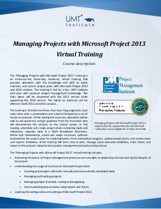 Managing Projects with Microsoft Project 2013
Virtual Training
Course description
The “Managing Projects with Microsoft Project 2013” training is
an instructor-led, three-day, hands-on, virtual training that
provides attendees with the knowledge and skills to build,
maintain, and control project plans with Microsoft Project 2013
and 2010 versions. The training is led by a live, UMT Institute
instructor with practical project management knowledge. The
class demo will be presented with the 2013 version while supporting the
2010 version. The hands on exercises will be offered in both 2013 and
2010 versions.
The training is divided into three, four-hour long segments. Each
topic starts with a presentation and a demo followed by a set of
hands-on exercises. While solving the exercises, attendees will be
able to ask questions and get guidance from the instructor who
will demonstrate the solution on the shared screen. In this
training, attendees will create project plans containing tasks and
milestones, organize tasks in a Work Breakdown Structures,
define task relationships, create and assign resources, optimize
and baseline the project plan for implementation, track and analyze progress, update project plans, and create views
and reports. Attendees of the training will learn how to plan, manage, solve execution problems, track, share, and
report on the projects using the best project management principles and practices.
The “Managing Projects with Microsoft Project 2013” virtual training includes:
 Reviewing the basics of Project Management processes and concepts as enabled by the tool during the lifecycle of
the project.
 Understanding the usage of functions of Microsoft Project 2013:
 Creating project plans with both manually and automatically scheduled tasks;
 Managing and tracking projects;
 Managing project financials: costing and budgeting;
 Communicating project status using reports and charts.
 Learning the configuration and settings of Microsoft Project 2013.
Managing Projects with Microsoft Project 2013 is
aligned with the requirements for the Microsoft
certification and is eligible for 12 PDUs from PMI.
 