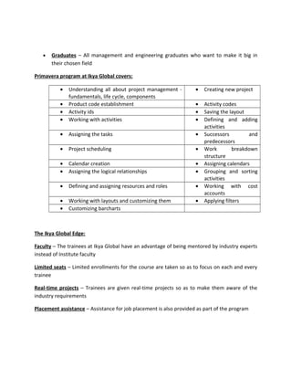 • Graduates – All management and engineering graduates who want to make it big in
their chosen field
Primavera program at Ikya Global covers:
• Understanding all about project management -
fundamentals, life cycle, components
• Creating new project
• Product code establishment • Activity codes
• Activity ids • Saving the layout
• Working with activities • Defining and adding
activities
• Assigning the tasks • Successors and
predecessors
• Project scheduling • Work breakdown
structure
• Calendar creation • Assigning calendars
• Assigning the logical relationships • Grouping and sorting
activities
• Defining and assigning resources and roles • Working with cost
accounts
• Working with layouts and customizing them • Applying filters
• Customizing barcharts
The Ikya Global Edge:
Faculty – The trainees at Ikya Global have an advantage of being mentored by industry experts
instead of Institute faculty
Limited seats – Limited enrollments for the course are taken so as to focus on each and every
trainee
Real-time projects – Trainees are given real-time projects so as to make them aware of the
industry requirements
Placement assistance – Assistance for job placement is also provided as part of the program
 