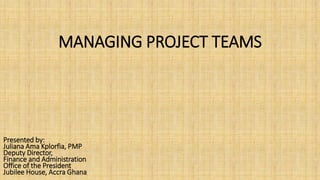 MANAGING PROJECT TEAMS
Presented by:
Juliana Ama Kplorfia, PMP
Deputy Director,
Finance and Administration
Office of the President
Jubilee House, Accra Ghana
 