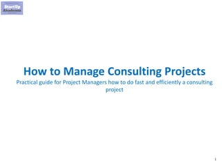 1
How to Manage Consulting Projects
Practical guide for Project Managers how to do fast and efficiently a consulting
project
 