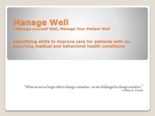 Manage Well
~Manage yourself Well, Manage Your Patient Well
Identifying skills to improve care for patients with co-
occurring medical and behavioral health conditions
“Whenweareno longerableto changea situation- wearechallengedto changeourselves.”
~Viktor E. Frankl
1
 