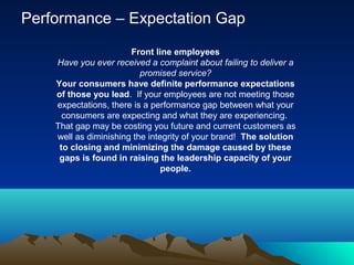 Performance – Expectation Gap
Front line employees
Have you ever received a complaint about failing to deliver a
promised service?
Your consumers have definite performance expectations
of those you lead. If your employees are not meeting those
expectations, there is a performance gap between what your
consumers are expecting and what they are experiencing.
That gap may be costing you future and current customers as
well as diminishing the integrity of your brand! The solution
to closing and minimizing the damage caused by these
gaps is found in raising the leadership capacity of your
people.
 