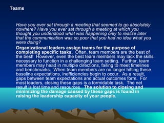 Teams
Have you ever sat through a meeting that seemed to go absolutely
nowhere? Have you ever sat through a meeting at which you
thought you understood what was happening only to realize later
that the communication was so poor that you had no idea what you
were doing?
Organizational leaders assign teams for the purpose of
completing specific tasks. Often, team members are the best of
the best! However, even the best team members may lack the skills
necessary to function in a challenging team setting. Further, team
members may head in multiple directions, failing to meet timelines
and benchmarks. When team members are no longer hitting these
baseline expectations, inefficiencies begin to occur. As a result,
gaps between team expectations and actual outcomes form. For
most leaders, closing these gaps is a formidable task. The net
result is lost time and resources. The solution to closing and
minimizing the damage caused by these gaps is found in
raising the leadership capacity of your people.
 