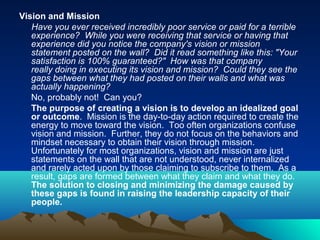 Vision and Mission
Have you ever received incredibly poor service or paid for a terrible
experience? While you were receiving that service or having that
experience did you notice the company's vision or mission
statement posted on the wall? Did it read something like this: "Your
satisfaction is 100% guaranteed?" How was that company
really doing in executing its vision and mission? Could they see the
gaps between what they had posted on their walls and what was
actually happening?
No, probably not! Can you?
The purpose of creating a vision is to develop an idealized goal
or outcome. Mission is the day-to-day action required to create the
energy to move toward the vision. Too often organizations confuse
vision and mission. Further, they do not focus on the behaviors and
mindset necessary to obtain their vision through mission.
Unfortunately for most organizations, vision and mission are just
statements on the wall that are not understood, never internalized
and rarely acted upon by those claiming to subscribe to them. As a
result, gaps are formed between what they claim and what they do.
The solution to closing and minimizing the damage caused by
these gaps is found in raising the leadership capacity of their
people.
 