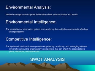 Environmental Analysis:
Method managers use to gather information about external issues and trends.
Environmental Intelligence:
The acquisition of information gained from analyzing the multiple environments affecting
an organization.
Competitive Intelligence:
The systematic and continuous process of gathering, analyzing, and managing external
information about the organization’s competitors that can affect the organization’s
plans, decisions, and operations.
SWOT ANALYSIS
 