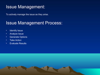 Issue Management:
To actively manage the issue as they arise.
Issue Management Process:
• Identify Issue
• Analyze Issue
• Generate Options
• Take Action
• Evaluate Results
 
