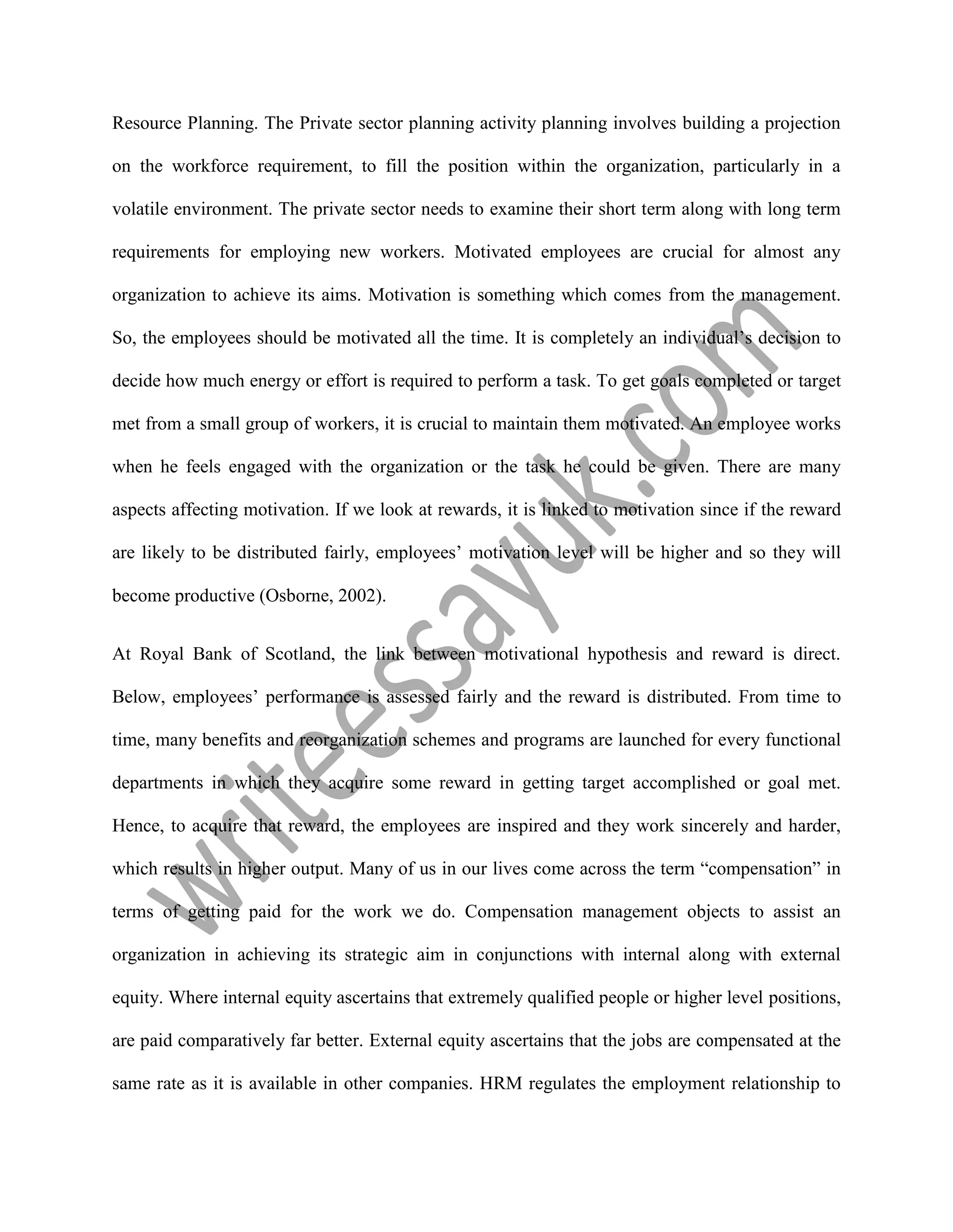 Resource Planning. The Private sector planning activity planning involves building a projection
on the workforce requirement, to fill the position within the organization, particularly in a
volatile environment. The private sector needs to examine their short term along with long term
requirements for employing new workers. Motivated employees are crucial for almost any
organization to achieve its aims. Motivation is something which comes from the management.
So, the employees should be motivated all the time. It is completely an individual’s decision to
decide how much energy or effort is required to perform a task. To get goals completed or target
met from a small group of workers, it is crucial to maintain them motivated. An employee works
when he feels engaged with the organization or the task he could be given. There are many
aspects affecting motivation. If we look at rewards, it is linked to motivation since if the reward
are likely to be distributed fairly, employees’ motivation level will be higher and so they will
become productive (Osborne, 2002).
At Royal Bank of Scotland, the link between motivational hypothesis and reward is direct.
Below, employees’ performance is assessed fairly and the reward is distributed. From time to
time, many benefits and reorganization schemes and programs are launched for every functional
departments in which they acquire some reward in getting target accomplished or goal met.
Hence, to acquire that reward, the employees are inspired and they work sincerely and harder,
which results in higher output. Many of us in our lives come across the term “compensation” in
terms of getting paid for the work we do. Compensation management objects to assist an
organization in achieving its strategic aim in conjunctions with internal along with external
equity. Where internal equity ascertains that extremely qualified people or higher level positions,
are paid comparatively far better. External equity ascertains that the jobs are compensated at the
same rate as it is available in other companies. HRM regulates the employment relationship to
 