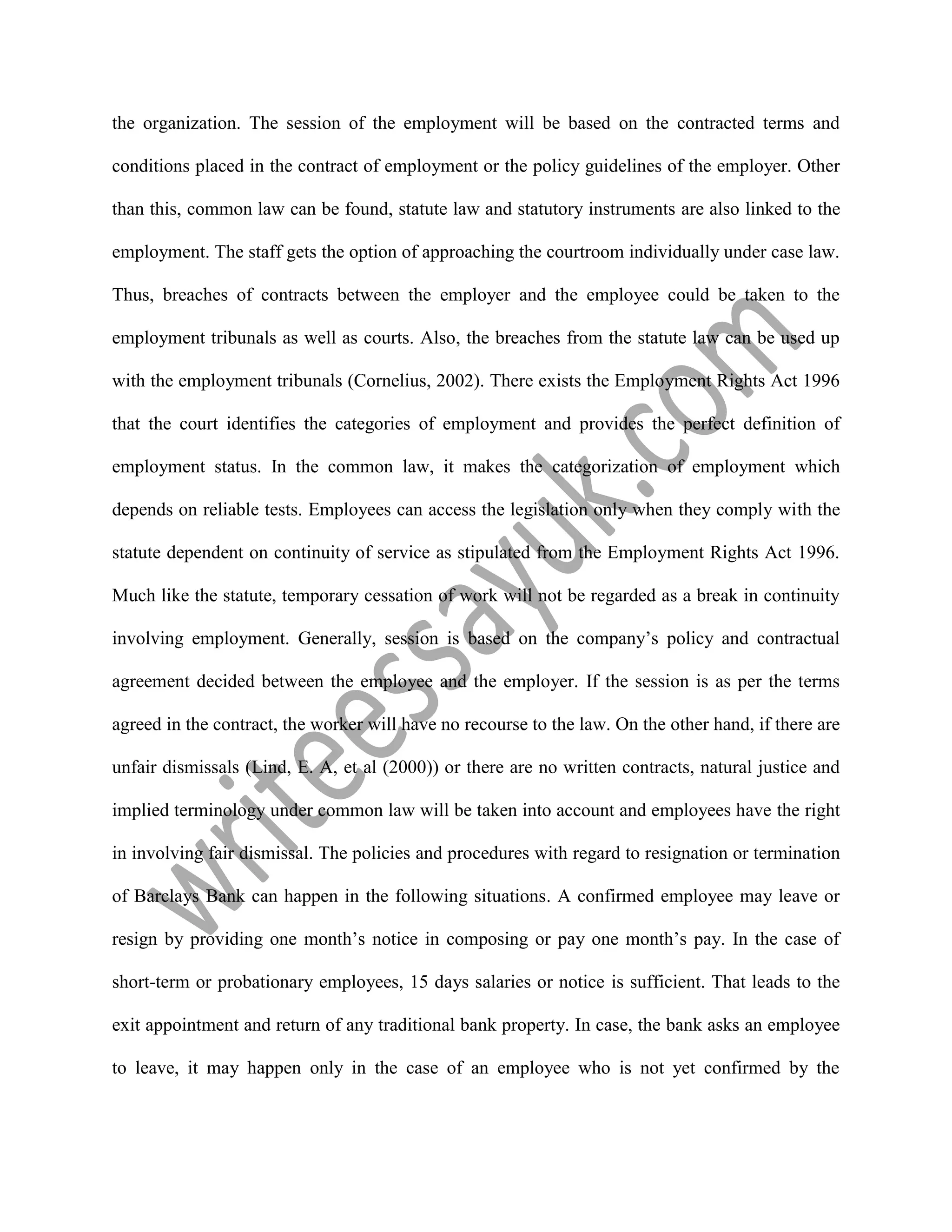the organization. The session of the employment will be based on the contracted terms and
conditions placed in the contract of employment or the policy guidelines of the employer. Other
than this, common law can be found, statute law and statutory instruments are also linked to the
employment. The staff gets the option of approaching the courtroom individually under case law.
Thus, breaches of contracts between the employer and the employee could be taken to the
employment tribunals as well as courts. Also, the breaches from the statute law can be used up
with the employment tribunals (Cornelius, 2002). There exists the Employment Rights Act 1996
that the court identifies the categories of employment and provides the perfect definition of
employment status. In the common law, it makes the categorization of employment which
depends on reliable tests. Employees can access the legislation only when they comply with the
statute dependent on continuity of service as stipulated from the Employment Rights Act 1996.
Much like the statute, temporary cessation of work will not be regarded as a break in continuity
involving employment. Generally, session is based on the company’s policy and contractual
agreement decided between the employee and the employer. If the session is as per the terms
agreed in the contract, the worker will have no recourse to the law. On the other hand, if there are
unfair dismissals (Lind, E. A, et al (2000)) or there are no written contracts, natural justice and
implied terminology under common law will be taken into account and employees have the right
in involving fair dismissal. The policies and procedures with regard to resignation or termination
of Barclays Bank can happen in the following situations. A confirmed employee may leave or
resign by providing one month’s notice in composing or pay one month’s pay. In the case of
short-term or probationary employees, 15 days salaries or notice is sufficient. That leads to the
exit appointment and return of any traditional bank property. In case, the bank asks an employee
to leave, it may happen only in the case of an employee who is not yet confirmed by the
 