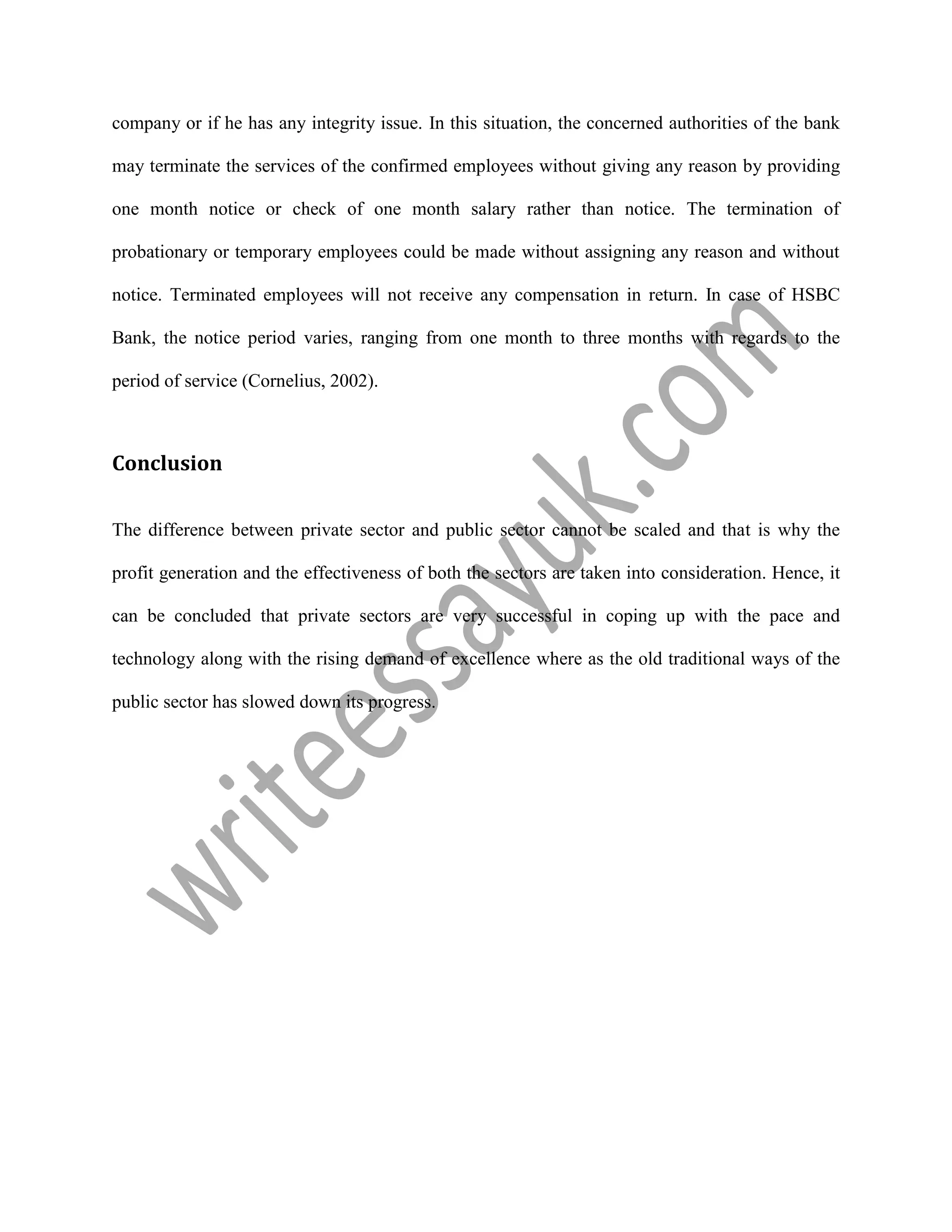 company or if he has any integrity issue. In this situation, the concerned authorities of the bank
may terminate the services of the confirmed employees without giving any reason by providing
one month notice or check of one month salary rather than notice. The termination of
probationary or temporary employees could be made without assigning any reason and without
notice. Terminated employees will not receive any compensation in return. In case of HSBC
Bank, the notice period varies, ranging from one month to three months with regards to the
period of service (Cornelius, 2002).
Conclusion
The difference between private sector and public sector cannot be scaled and that is why the
profit generation and the effectiveness of both the sectors are taken into consideration. Hence, it
can be concluded that private sectors are very successful in coping up with the pace and
technology along with the rising demand of excellence where as the old traditional ways of the
public sector has slowed down its progress.
 