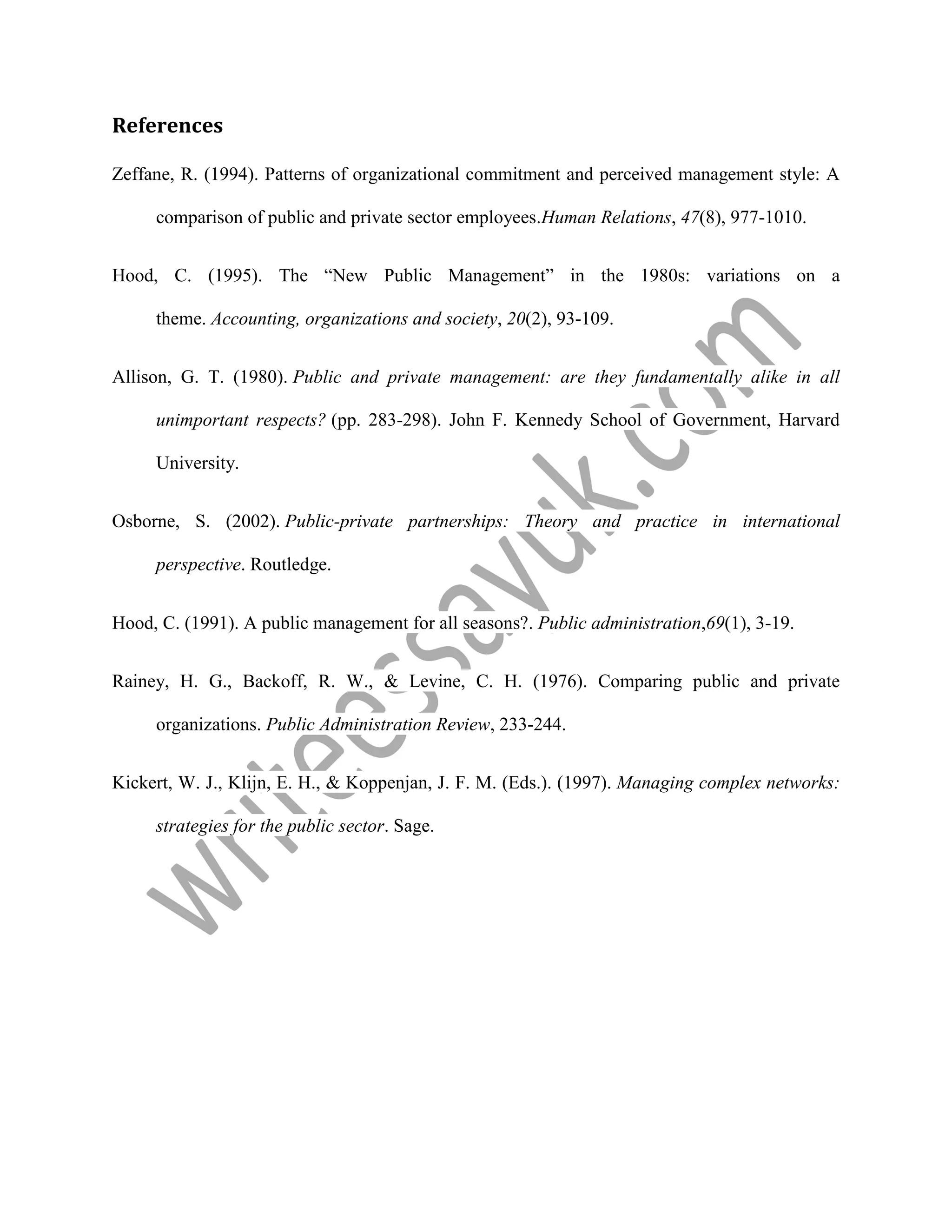 References
Zeffane, R. (1994). Patterns of organizational commitment and perceived management style: A
comparison of public and private sector employees.Human Relations, 47(8), 977-1010.
Hood, C. (1995). The “New Public Management” in the 1980s: variations on a
theme. Accounting, organizations and society, 20(2), 93-109.
Allison, G. T. (1980). Public and private management: are they fundamentally alike in all
unimportant respects? (pp. 283-298). John F. Kennedy School of Government, Harvard
University.
Osborne, S. (2002). Public-private partnerships: Theory and practice in international
perspective. Routledge.
Hood, C. (1991). A public management for all seasons?. Public administration,69(1), 3-19.
Rainey, H. G., Backoff, R. W., & Levine, C. H. (1976). Comparing public and private
organizations. Public Administration Review, 233-244.
Kickert, W. J., Klijn, E. H., & Koppenjan, J. F. M. (Eds.). (1997). Managing complex networks:
strategies for the public sector. Sage.
 