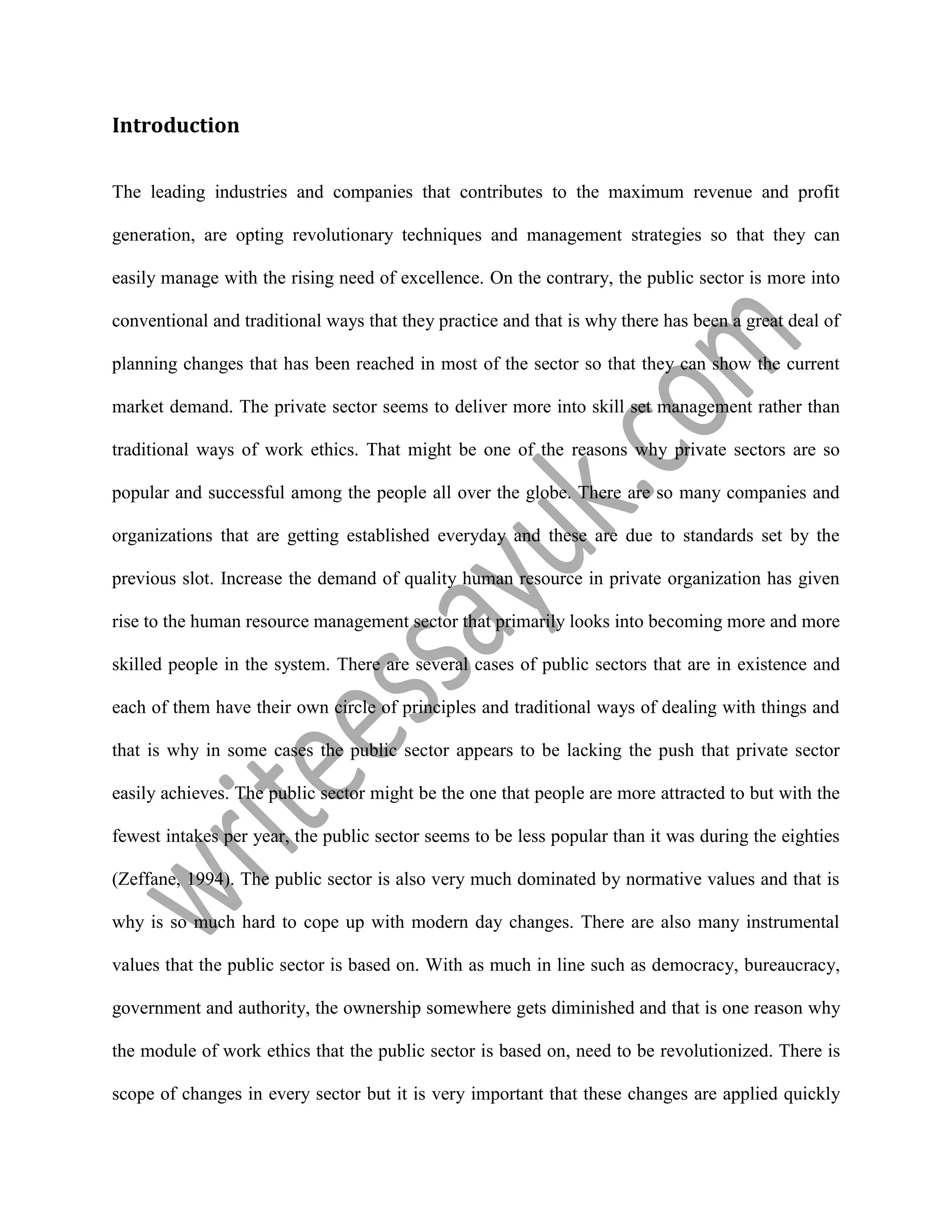 Introduction
The leading industries and companies that contributes to the maximum revenue and profit
generation, are opting revolutionary techniques and management strategies so that they can
easily manage with the rising need of excellence. On the contrary, the public sector is more into
conventional and traditional ways that they practice and that is why there has been a great deal of
planning changes that has been reached in most of the sector so that they can show the current
market demand. The private sector seems to deliver more into skill set management rather than
traditional ways of work ethics. That might be one of the reasons why private sectors are so
popular and successful among the people all over the globe. There are so many companies and
organizations that are getting established everyday and these are due to standards set by the
previous slot. Increase the demand of quality human resource in private organization has given
rise to the human resource management sector that primarily looks into becoming more and more
skilled people in the system. There are several cases of public sectors that are in existence and
each of them have their own circle of principles and traditional ways of dealing with things and
that is why in some cases the public sector appears to be lacking the push that private sector
easily achieves. The public sector might be the one that people are more attracted to but with the
fewest intakes per year, the public sector seems to be less popular than it was during the eighties
(Zeffane, 1994). The public sector is also very much dominated by normative values and that is
why is so much hard to cope up with modern day changes. There are also many instrumental
values that the public sector is based on. With as much in line such as democracy, bureaucracy,
government and authority, the ownership somewhere gets diminished and that is one reason why
the module of work ethics that the public sector is based on, need to be revolutionized. There is
scope of changes in every sector but it is very important that these changes are applied quickly
 