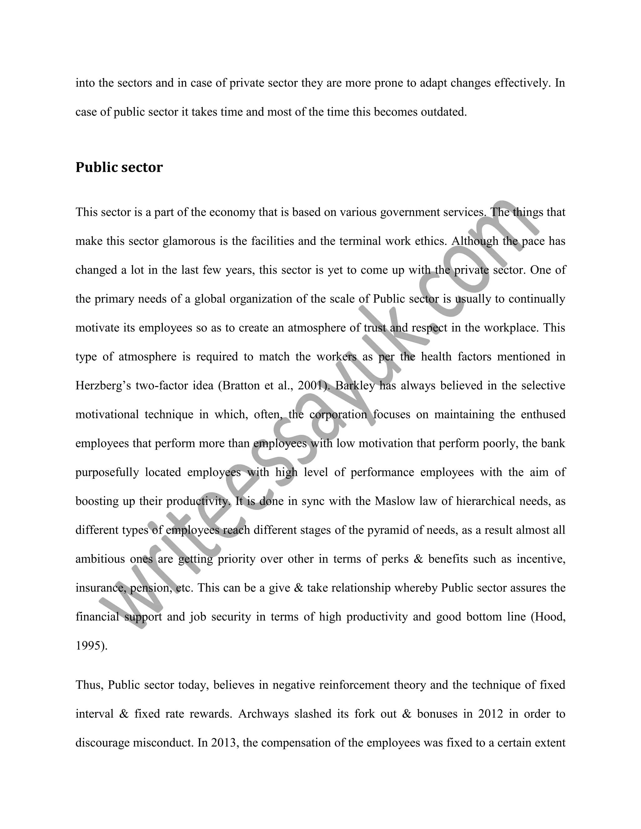 into the sectors and in case of private sector they are more prone to adapt changes effectively. In
case of public sector it takes time and most of the time this becomes outdated.
Public sector
This sector is a part of the economy that is based on various government services. The things that
make this sector glamorous is the facilities and the terminal work ethics. Although the pace has
changed a lot in the last few years, this sector is yet to come up with the private sector. One of
the primary needs of a global organization of the scale of Public sector is usually to continually
motivate its employees so as to create an atmosphere of trust and respect in the workplace. This
type of atmosphere is required to match the workers as per the health factors mentioned in
Herzberg’s two-factor idea (Bratton et al., 2001). Barkley has always believed in the selective
motivational technique in which, often, the corporation focuses on maintaining the enthused
employees that perform more than employees with low motivation that perform poorly, the bank
purposefully located employees with high level of performance employees with the aim of
boosting up their productivity. It is done in sync with the Maslow law of hierarchical needs, as
different types of employees reach different stages of the pyramid of needs, as a result almost all
ambitious ones are getting priority over other in terms of perks & benefits such as incentive,
insurance, pension, etc. This can be a give & take relationship whereby Public sector assures the
financial support and job security in terms of high productivity and good bottom line (Hood,
1995).
Thus, Public sector today, believes in negative reinforcement theory and the technique of fixed
interval & fixed rate rewards. Archways slashed its fork out & bonuses in 2012 in order to
discourage misconduct. In 2013, the compensation of the employees was fixed to a certain extent
 