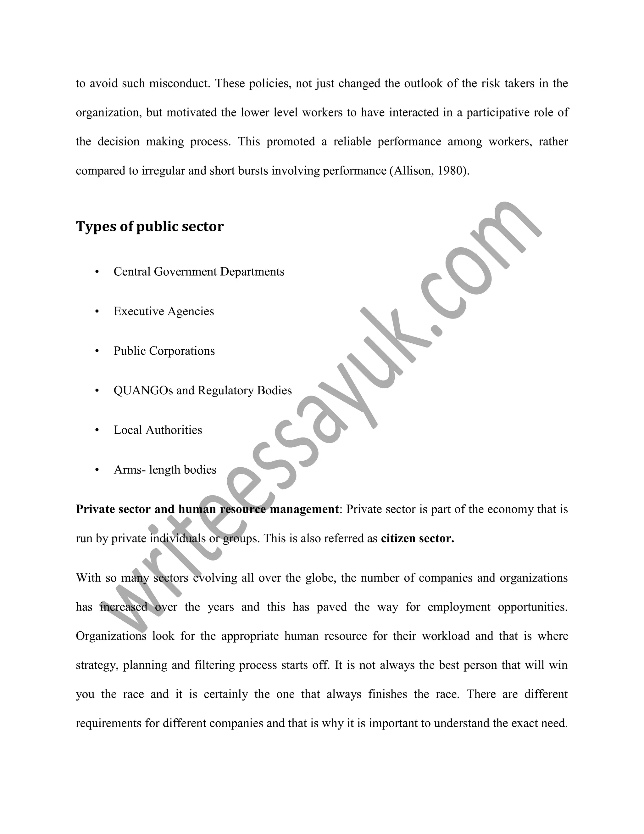 to avoid such misconduct. These policies, not just changed the outlook of the risk takers in the
organization, but motivated the lower level workers to have interacted in a participative role of
the decision making process. This promoted a reliable performance among workers, rather
compared to irregular and short bursts involving performance (Allison, 1980).
Types of public sector
• Central Government Departments
• Executive Agencies
• Public Corporations
• QUANGOs and Regulatory Bodies
• Local Authorities
• Arms- length bodies
Private sector and human resource management: Private sector is part of the economy that is
run by private individuals or groups. This is also referred as citizen sector.
With so many sectors evolving all over the globe, the number of companies and organizations
has increased over the years and this has paved the way for employment opportunities.
Organizations look for the appropriate human resource for their workload and that is where
strategy, planning and filtering process starts off. It is not always the best person that will win
you the race and it is certainly the one that always finishes the race. There are different
requirements for different companies and that is why it is important to understand the exact need.
 