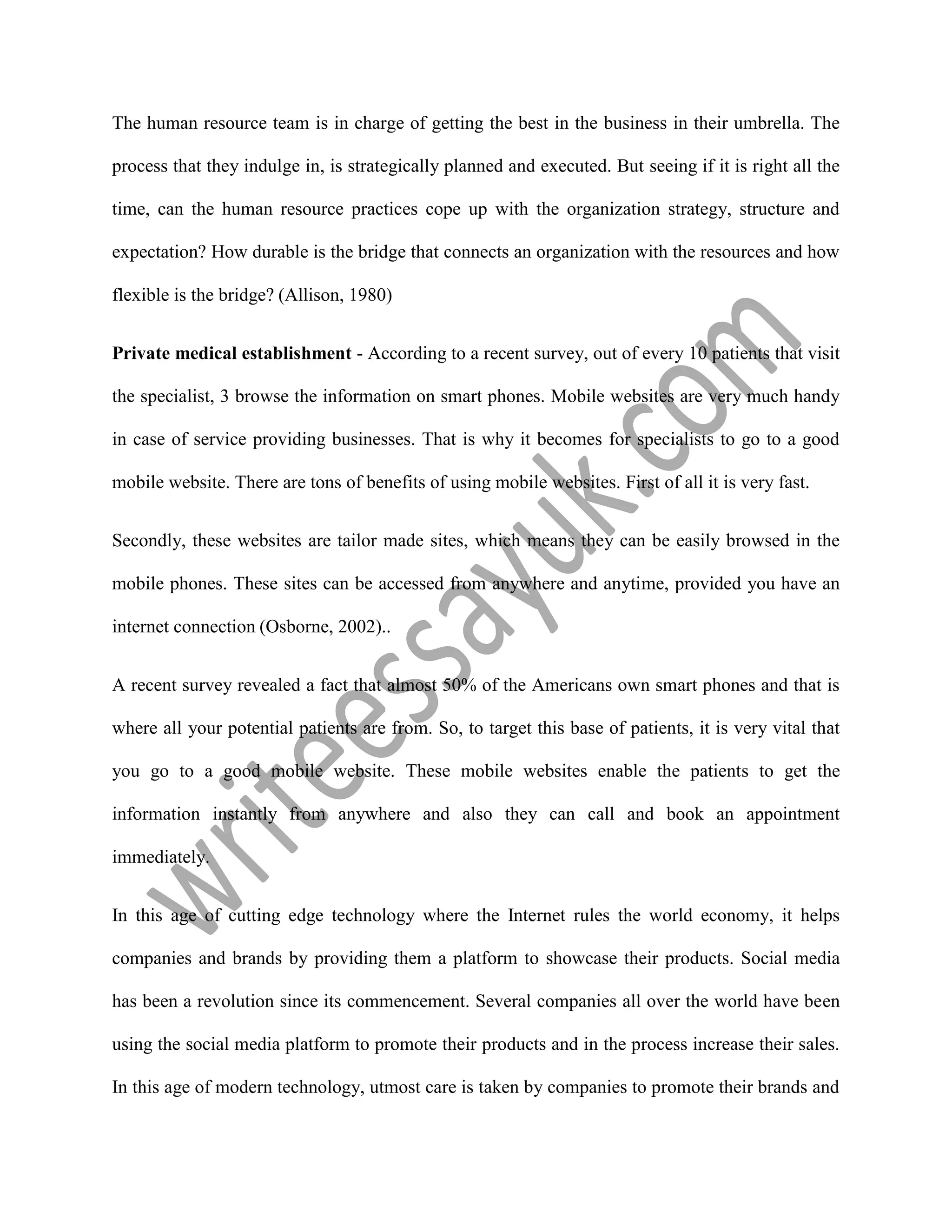 The human resource team is in charge of getting the best in the business in their umbrella. The
process that they indulge in, is strategically planned and executed. But seeing if it is right all the
time, can the human resource practices cope up with the organization strategy, structure and
expectation? How durable is the bridge that connects an organization with the resources and how
flexible is the bridge? (Allison, 1980)
Private medical establishment - According to a recent survey, out of every 10 patients that visit
the specialist, 3 browse the information on smart phones. Mobile websites are very much handy
in case of service providing businesses. That is why it becomes for specialists to go to a good
mobile website. There are tons of benefits of using mobile websites. First of all it is very fast.
Secondly, these websites are tailor made sites, which means they can be easily browsed in the
mobile phones. These sites can be accessed from anywhere and anytime, provided you have an
internet connection (Osborne, 2002)..
A recent survey revealed a fact that almost 50% of the Americans own smart phones and that is
where all your potential patients are from. So, to target this base of patients, it is very vital that
you go to a good mobile website. These mobile websites enable the patients to get the
information instantly from anywhere and also they can call and book an appointment
immediately.
In this age of cutting edge technology where the Internet rules the world economy, it helps
companies and brands by providing them a platform to showcase their products. Social media
has been a revolution since its commencement. Several companies all over the world have been
using the social media platform to promote their products and in the process increase their sales.
In this age of modern technology, utmost care is taken by companies to promote their brands and
 