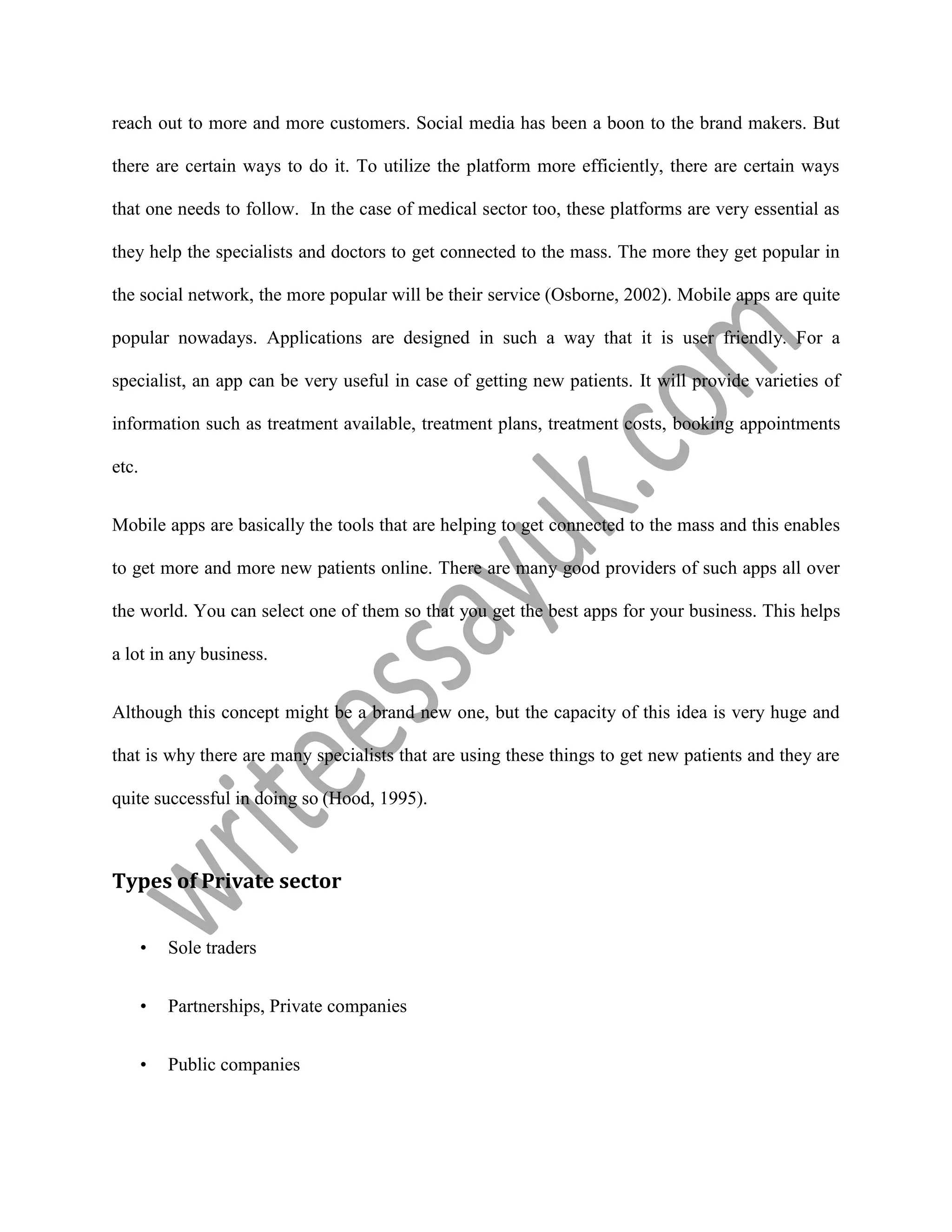 reach out to more and more customers. Social media has been a boon to the brand makers. But
there are certain ways to do it. To utilize the platform more efficiently, there are certain ways
that one needs to follow. In the case of medical sector too, these platforms are very essential as
they help the specialists and doctors to get connected to the mass. The more they get popular in
the social network, the more popular will be their service (Osborne, 2002). Mobile apps are quite
popular nowadays. Applications are designed in such a way that it is user friendly. For a
specialist, an app can be very useful in case of getting new patients. It will provide varieties of
information such as treatment available, treatment plans, treatment costs, booking appointments
etc.
Mobile apps are basically the tools that are helping to get connected to the mass and this enables
to get more and more new patients online. There are many good providers of such apps all over
the world. You can select one of them so that you get the best apps for your business. This helps
a lot in any business.
Although this concept might be a brand new one, but the capacity of this idea is very huge and
that is why there are many specialists that are using these things to get new patients and they are
quite successful in doing so (Hood, 1995).
Types of Private sector
• Sole traders
• Partnerships, Private companies
• Public companies
 