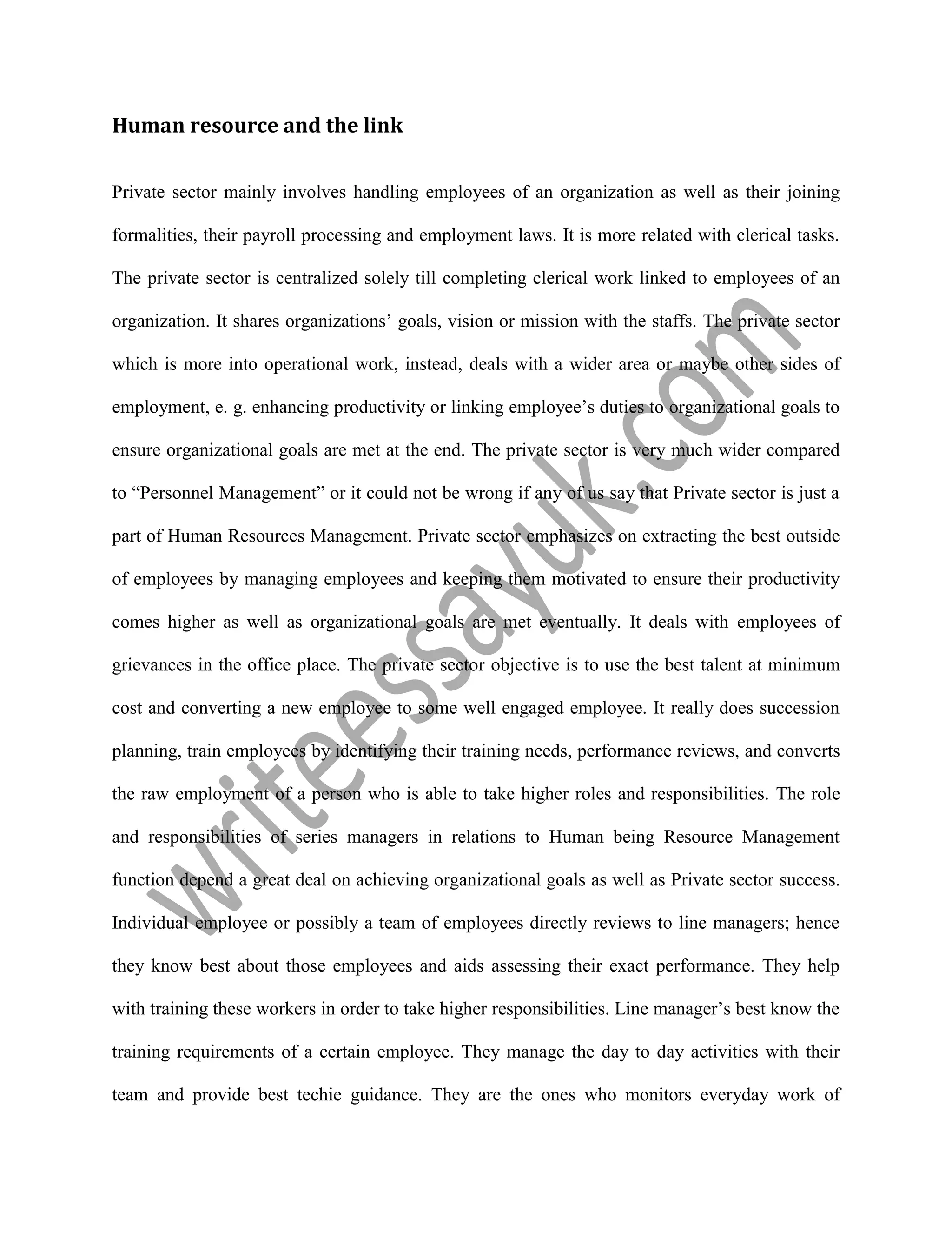 Human resource and the link
Private sector mainly involves handling employees of an organization as well as their joining
formalities, their payroll processing and employment laws. It is more related with clerical tasks.
The private sector is centralized solely till completing clerical work linked to employees of an
organization. It shares organizations’ goals, vision or mission with the staffs. The private sector
which is more into operational work, instead, deals with a wider area or maybe other sides of
employment, e. g. enhancing productivity or linking employee’s duties to organizational goals to
ensure organizational goals are met at the end. The private sector is very much wider compared
to “Personnel Management” or it could not be wrong if any of us say that Private sector is just a
part of Human Resources Management. Private sector emphasizes on extracting the best outside
of employees by managing employees and keeping them motivated to ensure their productivity
comes higher as well as organizational goals are met eventually. It deals with employees of
grievances in the office place. The private sector objective is to use the best talent at minimum
cost and converting a new employee to some well engaged employee. It really does succession
planning, train employees by identifying their training needs, performance reviews, and converts
the raw employment of a person who is able to take higher roles and responsibilities. The role
and responsibilities of series managers in relations to Human being Resource Management
function depend a great deal on achieving organizational goals as well as Private sector success.
Individual employee or possibly a team of employees directly reviews to line managers; hence
they know best about those employees and aids assessing their exact performance. They help
with training these workers in order to take higher responsibilities. Line manager’s best know the
training requirements of a certain employee. They manage the day to day activities with their
team and provide best techie guidance. They are the ones who monitors everyday work of
 