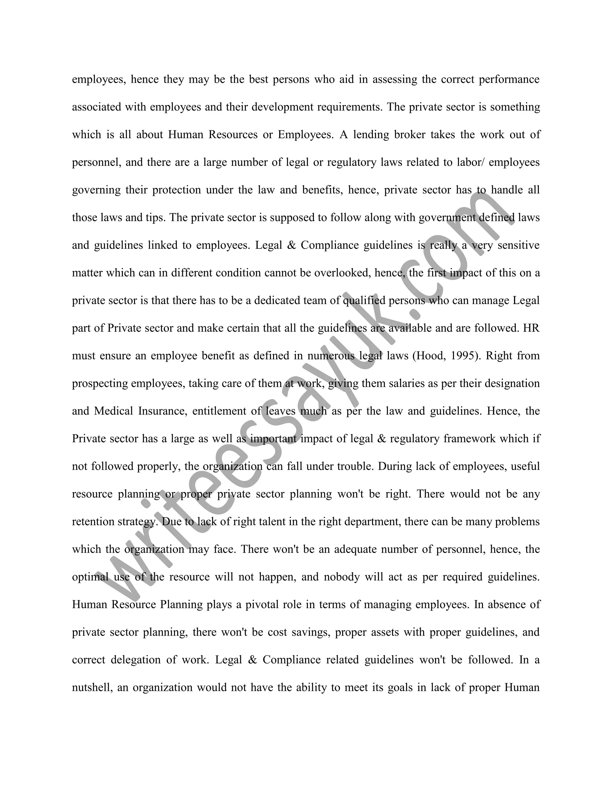 employees, hence they may be the best persons who aid in assessing the correct performance
associated with employees and their development requirements. The private sector is something
which is all about Human Resources or Employees. A lending broker takes the work out of
personnel, and there are a large number of legal or regulatory laws related to labor/ employees
governing their protection under the law and benefits, hence, private sector has to handle all
those laws and tips. The private sector is supposed to follow along with government defined laws
and guidelines linked to employees. Legal & Compliance guidelines is really a very sensitive
matter which can in different condition cannot be overlooked, hence, the first impact of this on a
private sector is that there has to be a dedicated team of qualified persons who can manage Legal
part of Private sector and make certain that all the guidelines are available and are followed. HR
must ensure an employee benefit as defined in numerous legal laws (Hood, 1995). Right from
prospecting employees, taking care of them at work, giving them salaries as per their designation
and Medical Insurance, entitlement of leaves much as per the law and guidelines. Hence, the
Private sector has a large as well as important impact of legal & regulatory framework which if
not followed properly, the organization can fall under trouble. During lack of employees, useful
resource planning or proper private sector planning won't be right. There would not be any
retention strategy. Due to lack of right talent in the right department, there can be many problems
which the organization may face. There won't be an adequate number of personnel, hence, the
optimal use of the resource will not happen, and nobody will act as per required guidelines.
Human Resource Planning plays a pivotal role in terms of managing employees. In absence of
private sector planning, there won't be cost savings, proper assets with proper guidelines, and
correct delegation of work. Legal & Compliance related guidelines won't be followed. In a
nutshell, an organization would not have the ability to meet its goals in lack of proper Human
 