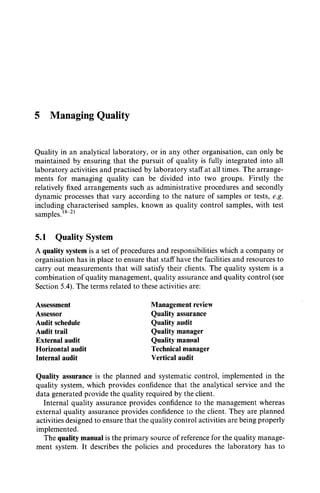 5 Managing Quality
Quality in an analytical laboratory, or in any other organisation, can only be
maintained by ensuring that the pursuit of quality is fully integrated into all
laboratory activities and practised by laboratory staff at all times. The arrange-
ments for managing quality can be divided into two groups. Firstly the
relatively fixed arrangements such as administrative procedures and secondly
dynamic processes that vary according to the nature of samples or tests, e.g.
including characterised samples, known as quality control samples, with test
samples. 8-21
5.1 Quality System
A quality system is a set of procedures and responsibilities which a company or
organisation has in place to ensure that staff have the facilities and resources to
carry out measurements that will satisfy their clients. The quality system is a
combination of quality management, quality assurance and quality control (see
Section 5.4). The terms related to these activities are:
Assessment
Assessor
Audit schedule
Audit trail
External audit
Horizontal audit
Internal audit
Management review
Quality assurance
Quality audit
Quality manager
Quality manila1
Technical manager
Vertical audit
Quality assurance is the planned and systematic control, implemented in the
quality system, which provides confidence that the analytical service and the
data generated provide the quality required by the client.
Internal quality assurance provides confidence to the management whereas
external quality assurance provides confidence to the client. They are planned
activities designed to ensure that the quality control activities are being properly
implemented.
The quality manual is the primary source of reference for the quality manage-
ment system. It describes the policies and procedures the laboratory has to
 