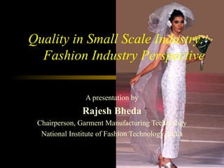Quality in Small Scale Industry:
Fashion Industry Perspective
A presentation by
Rajesh Bheda
Chairperson, Garment Manufacturing Technology
National Institute of Fashion Technology, India
 