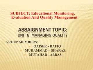 ASSAIGNMENT TOPIC:
UNIT 8: MANAGING QUALITY
SUBJECT: Educational Monitoring,
Evaluation And Quality Management
GROUP MEMBERS:
 QAISER - RAFIQ
 MUHAMMAD – SHARAZ
 MUTAHAR - ABBAS
I.
 