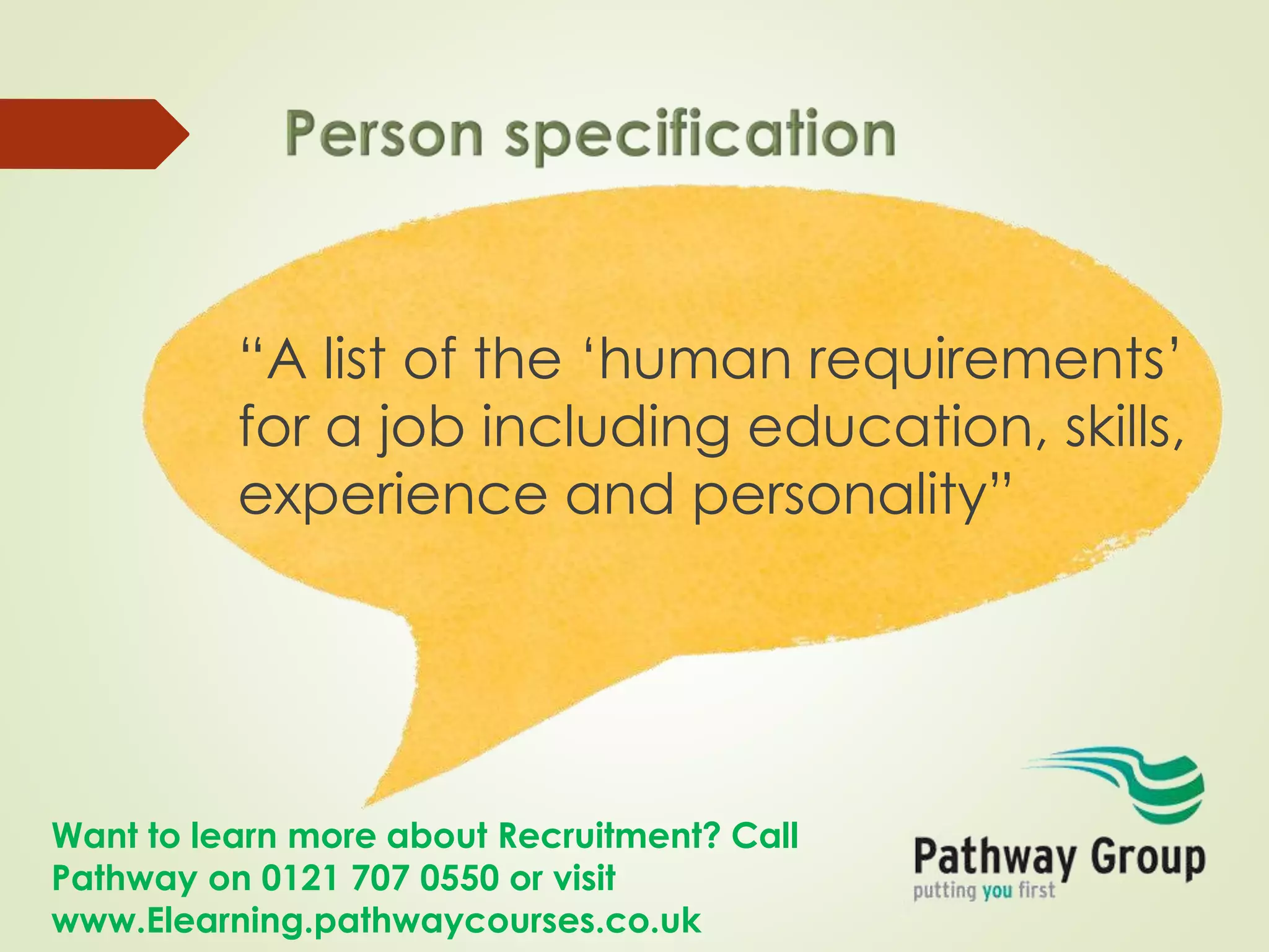 Want to learn more about Recruitment? Call
Pathway on 0121 707 0550 or visit
www.Elearning.pathwaycourses.co.uk
“A list of the ‘human requirements’
for a job including education, skills,
experience and personality”
 