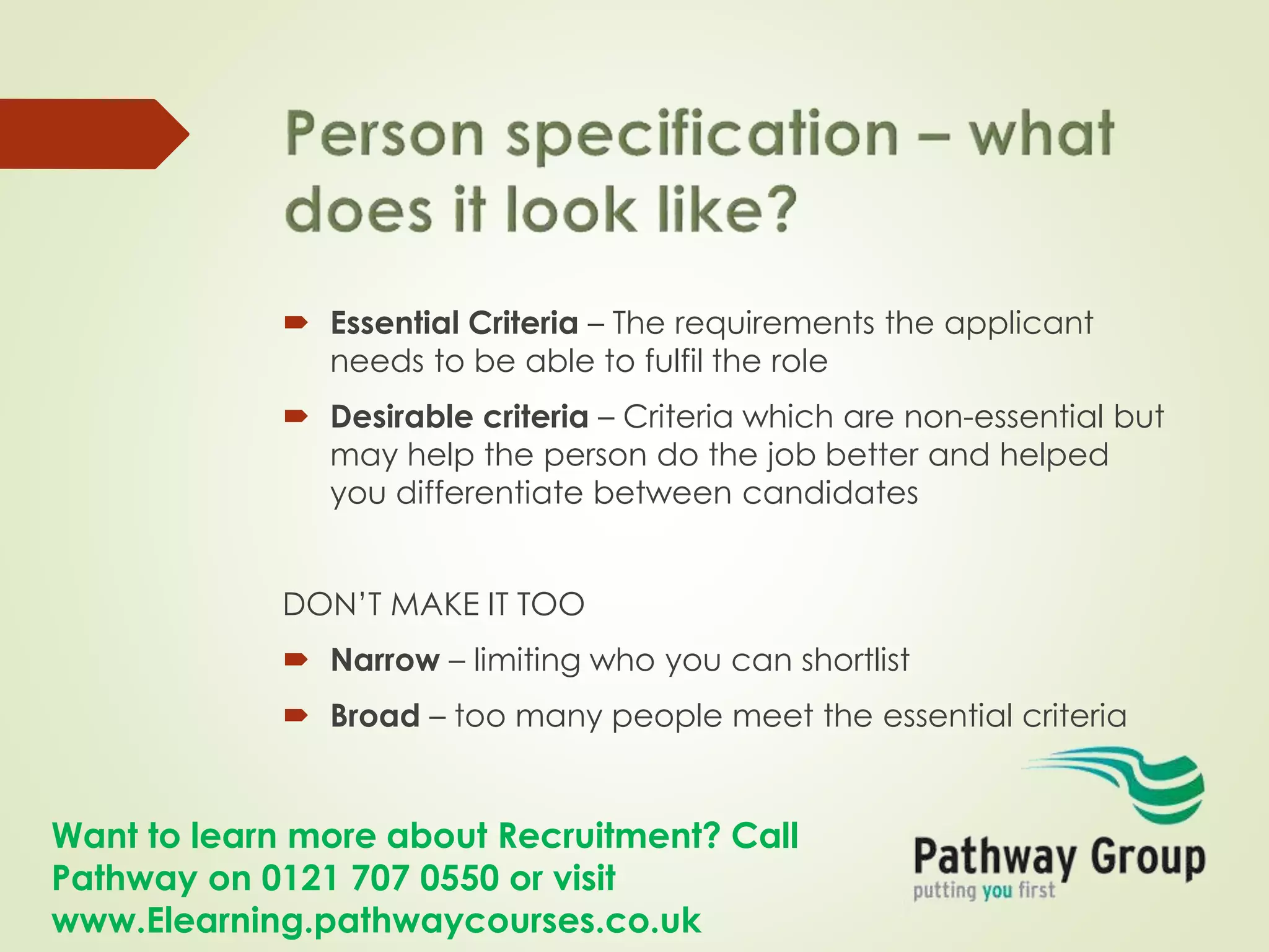 Want to learn more about Recruitment? Call
Pathway on 0121 707 0550 or visit
www.Elearning.pathwaycourses.co.uk
 Essential Criteria – The requirements the applicant
needs to be able to fulfil the role
 Desirable criteria – Criteria which are non-essential but
may help the person do the job better and helped
you differentiate between candidates
DON’T MAKE IT TOO
 Narrow – limiting who you can shortlist
 Broad – too many people meet the essential criteria
 