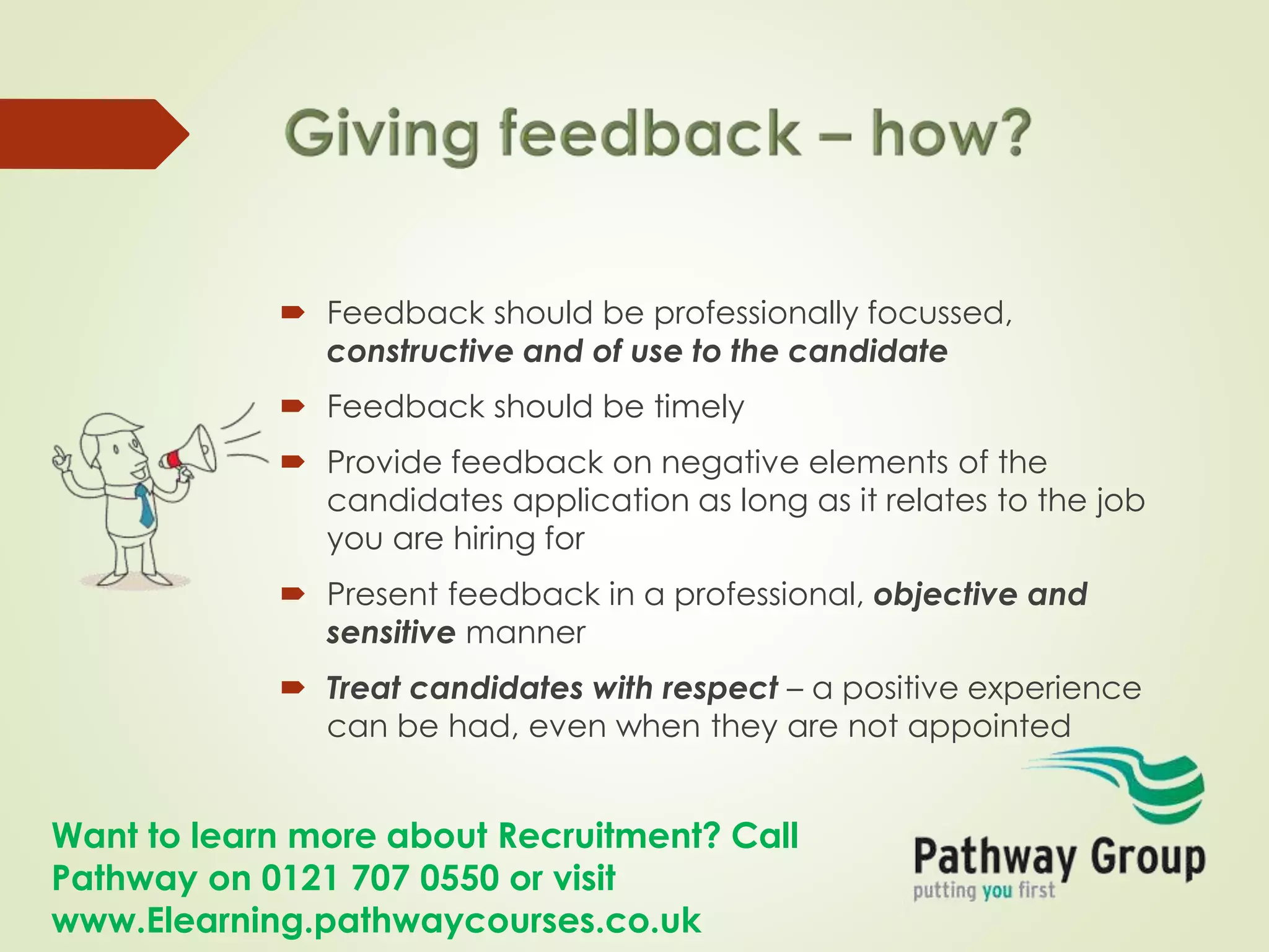 Want to learn more about Recruitment? Call
Pathway on 0121 707 0550 or visit
www.Elearning.pathwaycourses.co.uk
 Feedback should be professionally focussed,
constructive and of use to the candidate
 Feedback should be timely
 Provide feedback on negative elements of the
candidates application as long as it relates to the job
you are hiring for
 Present feedback in a professional, objective and
sensitive manner
 Treat candidates with respect – a positive experience
can be had, even when they are not appointed
 