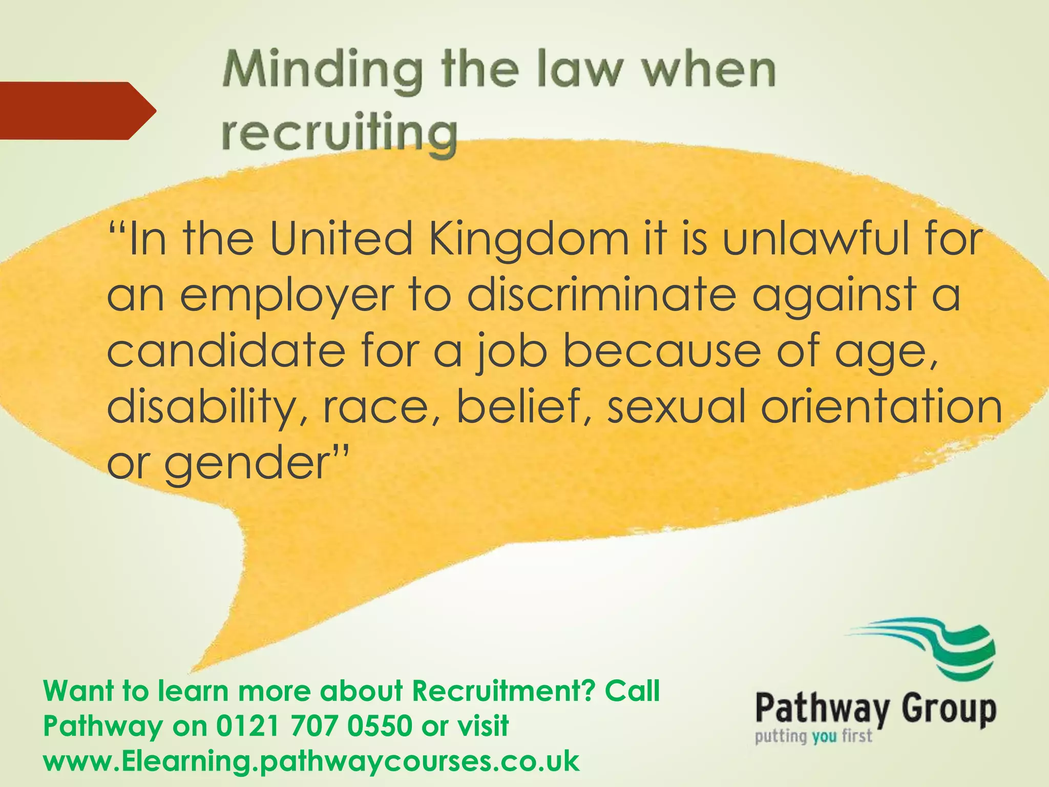 Want to learn more about Recruitment? Call
Pathway on 0121 707 0550 or visit
www.Elearning.pathwaycourses.co.uk
“In the United Kingdom it is unlawful for
an employer to discriminate against a
candidate for a job because of age,
disability, race, belief, sexual orientation
or gender”
 