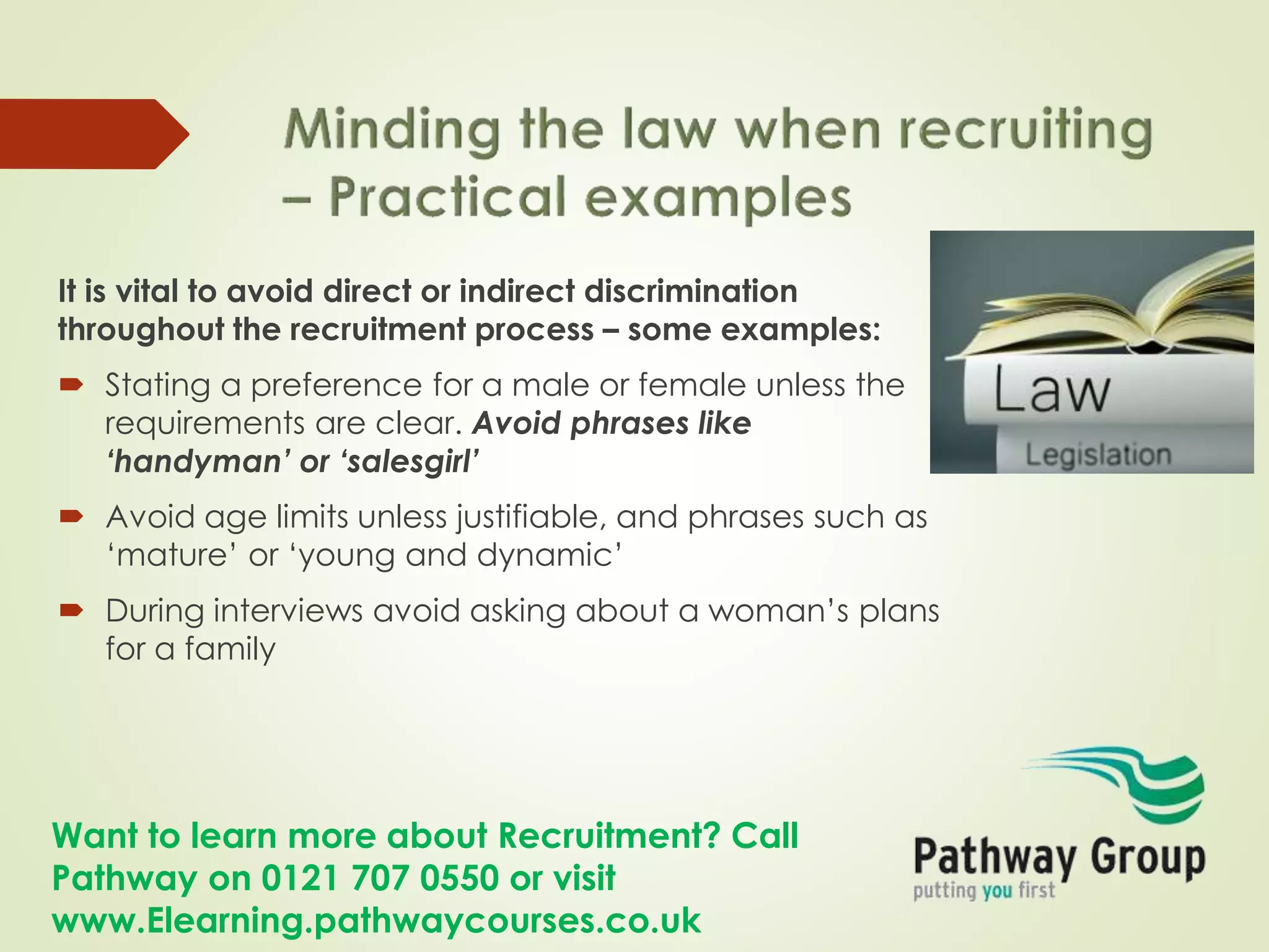 Want to learn more about Recruitment? Call
Pathway on 0121 707 0550 or visit
www.Elearning.pathwaycourses.co.uk
It is vital to avoid direct or indirect discrimination
throughout the recruitment process – some examples:
 Stating a preference for a male or female unless the
requirements are clear. Avoid phrases like
‘handyman’ or ‘salesgirl’
 Avoid age limits unless justifiable, and phrases such as
‘mature’ or ‘young and dynamic’
 During interviews avoid asking about a woman’s plans
for a family
 