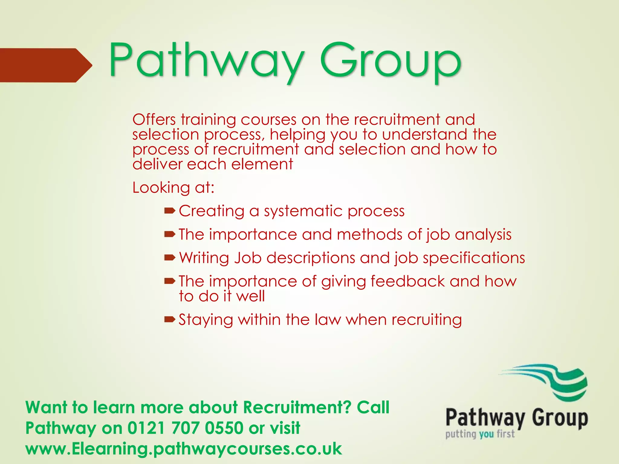 Want to learn more about Recruitment? Call
Pathway on 0121 707 0550 or visit
www.Elearning.pathwaycourses.co.uk
Offers training courses on the recruitment and
selection process, helping you to understand the
process of recruitment and selection and how to
deliver each element
Looking at:
Creating a systematic process
The importance and methods of job analysis
Writing Job descriptions and job specifications
The importance of giving feedback and how
to do it well
Staying within the law when recruiting
Pathway Group
 