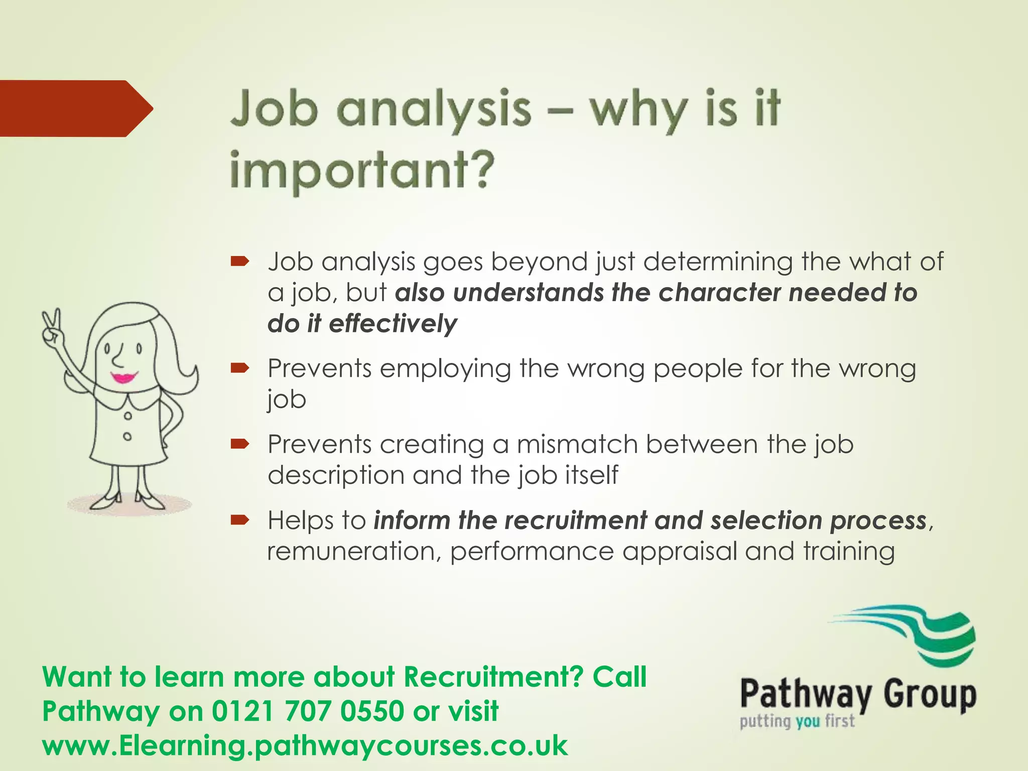 Want to learn more about Recruitment? Call
Pathway on 0121 707 0550 or visit
www.Elearning.pathwaycourses.co.uk
 Job analysis goes beyond just determining the what of
a job, but also understands the character needed to
do it effectively
 Prevents employing the wrong people for the wrong
job
 Prevents creating a mismatch between the job
description and the job itself
 Helps to inform the recruitment and selection process,
remuneration, performance appraisal and training
 