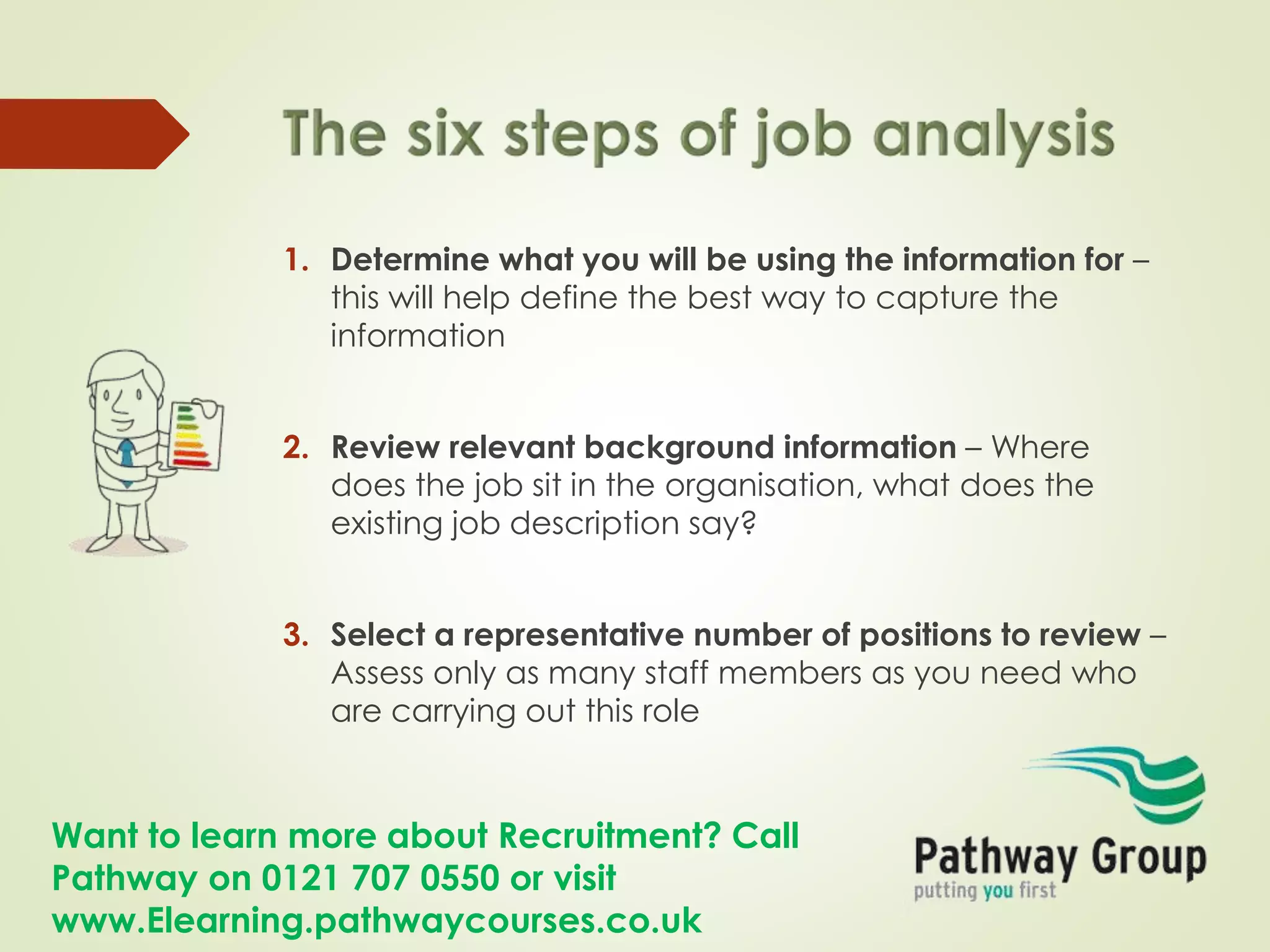 Want to learn more about Recruitment? Call
Pathway on 0121 707 0550 or visit
www.Elearning.pathwaycourses.co.uk
1. Determine what you will be using the information for –
this will help define the best way to capture the
information
2. Review relevant background information – Where
does the job sit in the organisation, what does the
existing job description say?
3. Select a representative number of positions to review –
Assess only as many staff members as you need who
are carrying out this role
 
