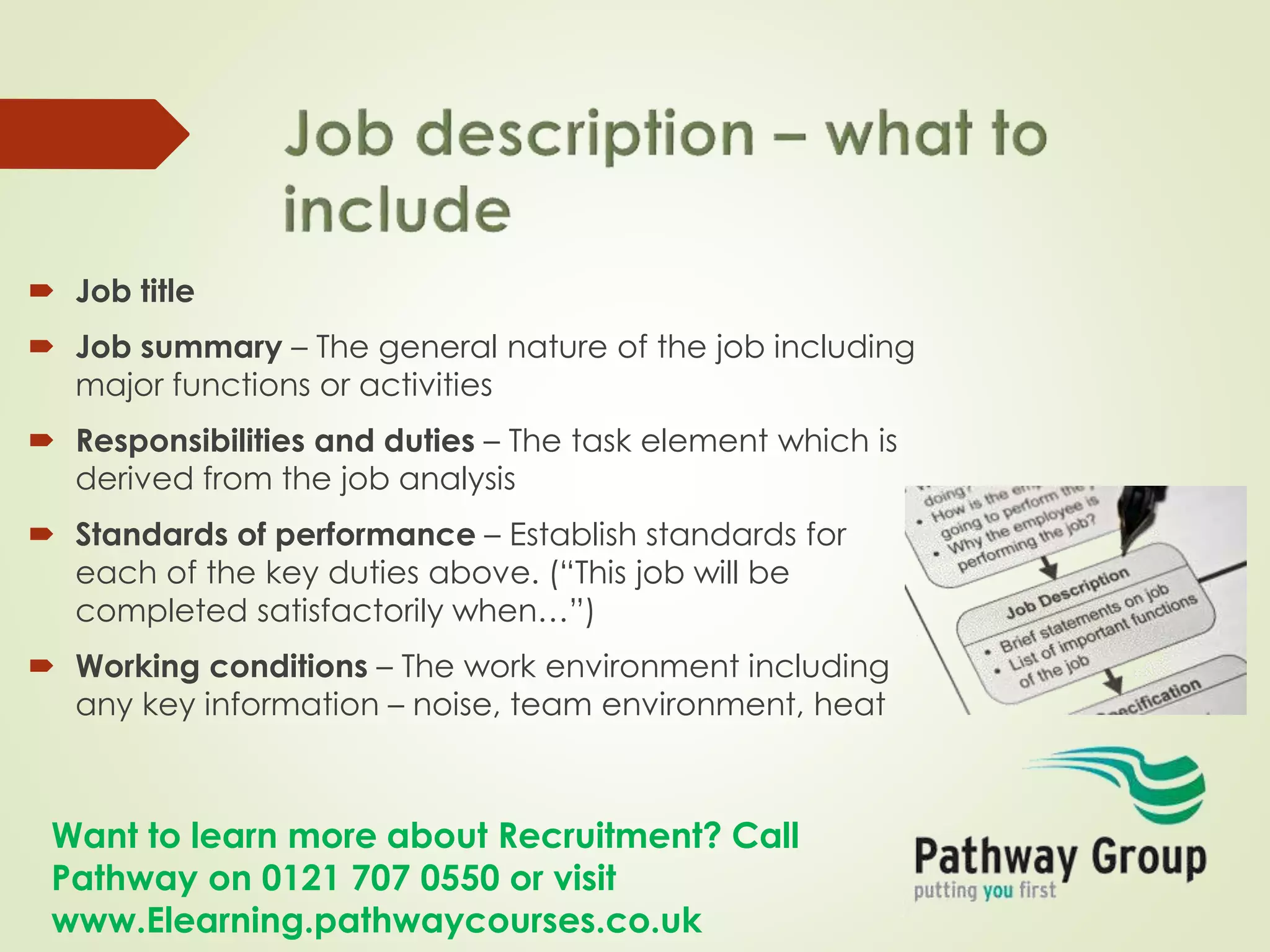 Want to learn more about Recruitment? Call
Pathway on 0121 707 0550 or visit
www.Elearning.pathwaycourses.co.uk
 Job title
 Job summary – The general nature of the job including
major functions or activities
 Responsibilities and duties – The task element which is
derived from the job analysis
 Standards of performance – Establish standards for
each of the key duties above. (“This job will be
completed satisfactorily when…”)
 Working conditions – The work environment including
any key information – noise, team environment, heat
 