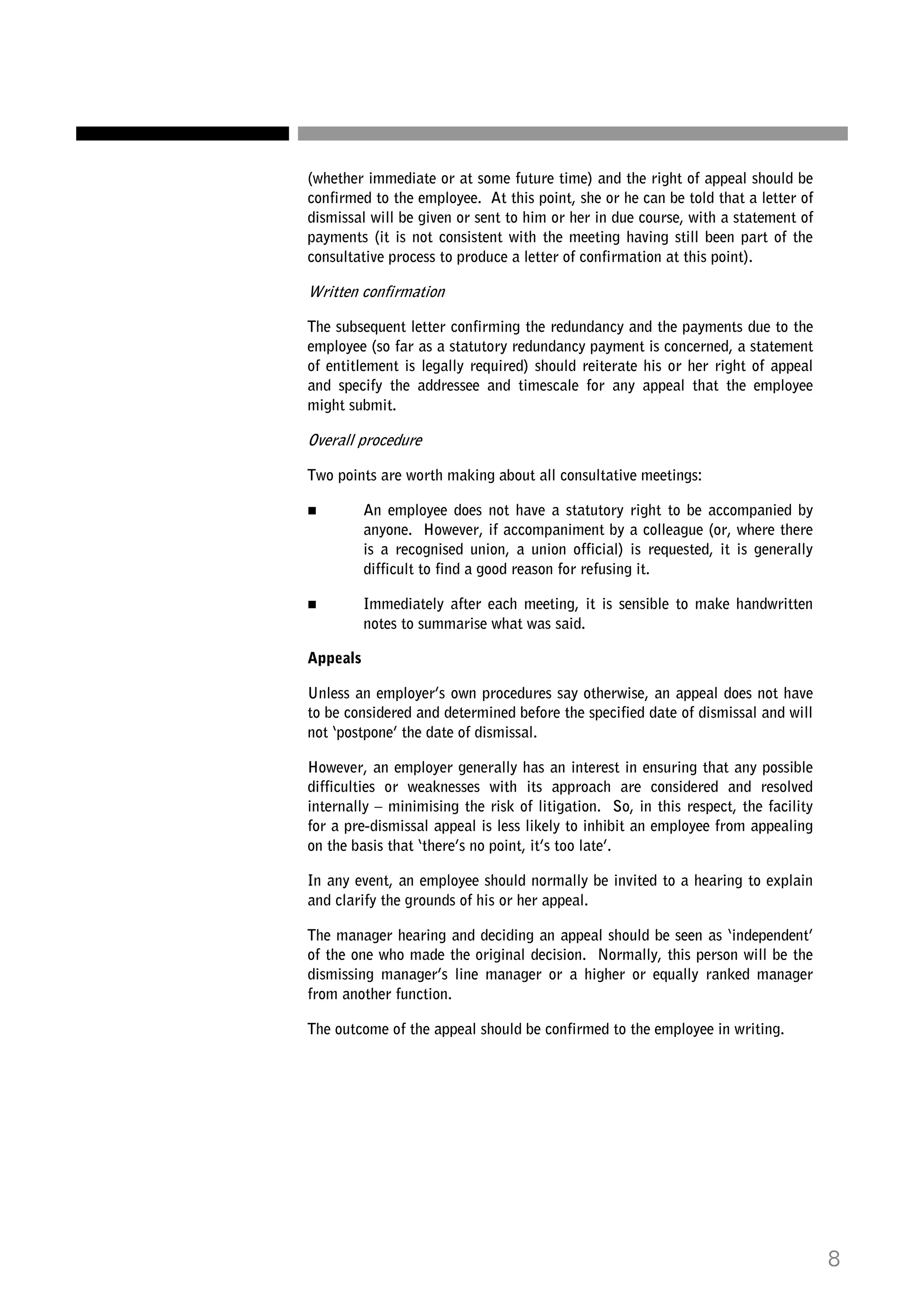 (whether immediate or at some future time) and the right of appeal should be
confirmed to the employee. At this point, she or he can be told that a letter of
dismissal will be given or sent to him or her in due course, with a statement of
payments (it is not consistent with the meeting having still been part of the
consultative process to produce a letter of confirmation at this point).

Written confirmation
The subsequent letter confirming the redundancy and the payments due to the
employee (so far as a statutory redundancy payment is concerned, a statement
of entitlement is legally required) should reiterate his or her right of appeal
and specify the addressee and timescale for any appeal that the employee
might submit.

Overall procedure
Two points are worth making about all consultative meetings:
An employee does not have a statutory right to be accompanied by
anyone. However, if accompaniment by a colleague (or, where there
is a recognised union, a union official) is requested, it is generally
difficult to find a good reason for refusing it.
Immediately after each meeting, it is sensible to make handwritten
notes to summarise what was said.
Appeals
Unless an employer’s own procedures say otherwise, an appeal does not have
to be considered and determined before the specified date of dismissal and will
not ‘postpone’ the date of dismissal.
However, an employer generally has an interest in ensuring that any possible
difficulties or weaknesses with its approach are considered and resolved
internally – minimising the risk of litigation. So, in this respect, the facility
for a pre-dismissal appeal is less likely to inhibit an employee from appealing
on the basis that ‘there’s no point, it’s too late’.
In any event, an employee should normally be invited to a hearing to explain
and clarify the grounds of his or her appeal.
The manager hearing and deciding an appeal should be seen as ‘independent’
of the one who made the original decision. Normally, this person will be the
dismissing manager’s line manager or a higher or equally ranked manager
from another function.
The outcome of the appeal should be confirmed to the employee in writing.

8

 
