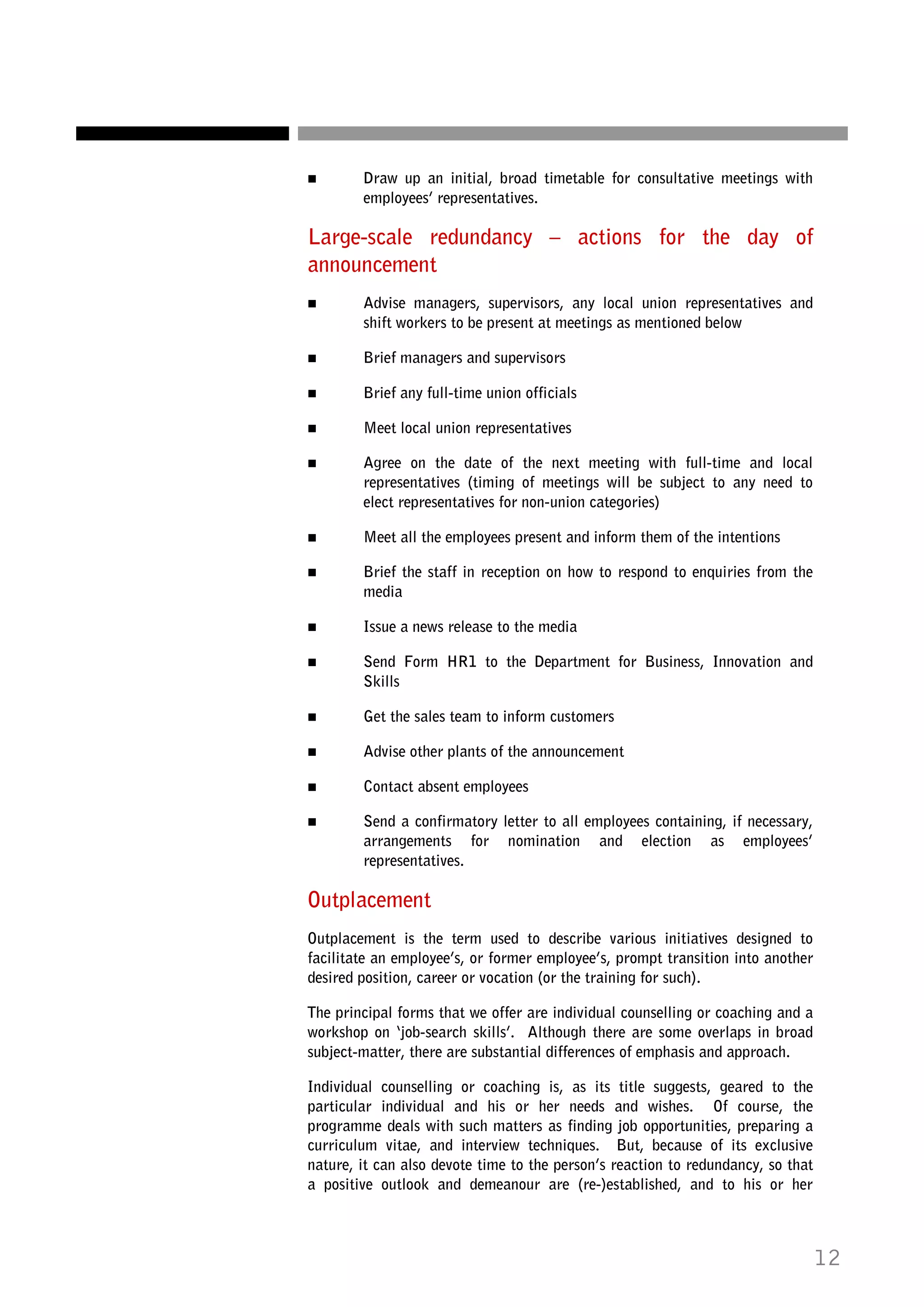 Draw up an initial, broad timetable for consultative meetings with
employees’ representatives.

Large-scale redundancy – actions for the day of
announcement
Advise managers, supervisors, any local union representatives and
shift workers to be present at meetings as mentioned below
Brief managers and supervisors
Brief any full-time union officials
Meet local union representatives
Agree on the date of the next meeting with full-time and local
representatives (timing of meetings will be subject to any need to
elect representatives for non-union categories)
Meet all the employees present and inform them of the intentions
Brief the staff in reception on how to respond to enquiries from the
media
Issue a news release to the media
Send Form HR1 to the Department for Business, Innovation and
Skills
Get the sales team to inform customers
Advise other plants of the announcement
Contact absent employees
Send a confirmatory letter to all employees containing, if necessary,
arrangements for nomination and election as employees’
representatives.

Outplacement
Outplacement is the term used to describe various initiatives designed to
facilitate an employee’s, or former employee’s, prompt transition into another
desired position, career or vocation (or the training for such).
The principal forms that we offer are individual counselling or coaching and a
workshop on ‘job-search skills’. Although there are some overlaps in broad
subject-matter, there are substantial differences of emphasis and approach.
Individual counselling or coaching is, as its title suggests, geared to the
particular individual and his or her needs and wishes. Of course, the
programme deals with such matters as finding job opportunities, preparing a
curriculum vitae, and interview techniques. But, because of its exclusive
nature, it can also devote time to the person’s reaction to redundancy, so that
a positive outlook and demeanour are (re-)established, and to his or her

12

 