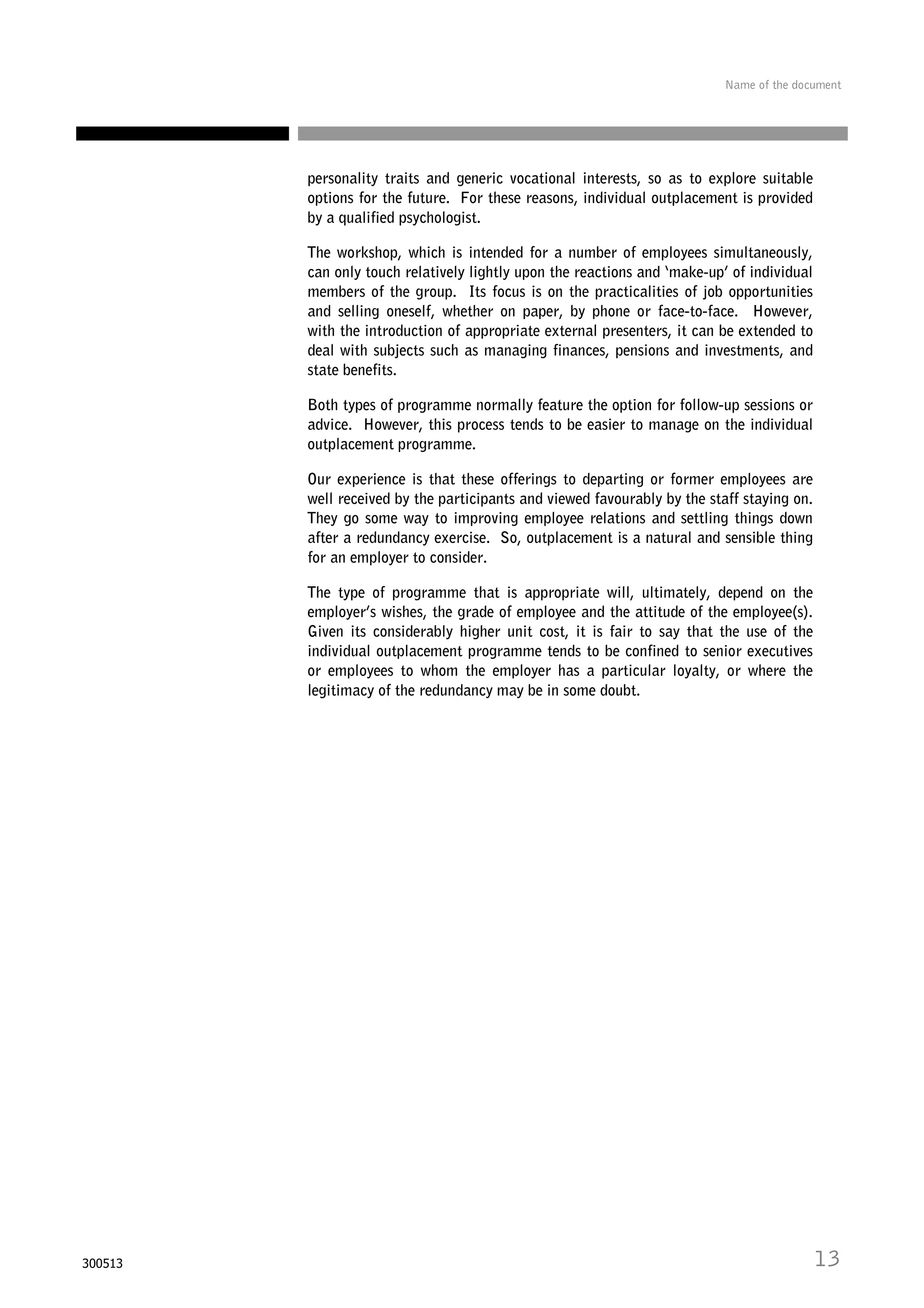 Name of the document

personality traits and generic vocational interests, so as to explore suitable
options for the future. For these reasons, individual outplacement is provided
by a qualified psychologist.
The workshop, which is intended for a number of employees simultaneously,
can only touch relatively lightly upon the reactions and ‘make-up’ of individual
members of the group. Its focus is on the practicalities of job opportunities
and selling oneself, whether on paper, by phone or face-to-face. However,
with the introduction of appropriate external presenters, it can be extended to
deal with subjects such as managing finances, pensions and investments, and
state benefits.
Both types of programme normally feature the option for follow-up sessions or
advice. However, this process tends to be easier to manage on the individual
outplacement programme.
Our experience is that these offerings to departing or former employees are
well received by the participants and viewed favourably by the staff staying on.
They go some way to improving employee relations and settling things down
after a redundancy exercise. So, outplacement is a natural and sensible thing
for an employer to consider.
The type of programme that is appropriate will, ultimately, depend on the
employer’s wishes, the grade of employee and the attitude of the employee(s).
Given its considerably higher unit cost, it is fair to say that the use of the
individual outplacement programme tends to be confined to senior executives
or employees to whom the employer has a particular loyalty, or where the
legitimacy of the redundancy may be in some doubt.

300513

13

 