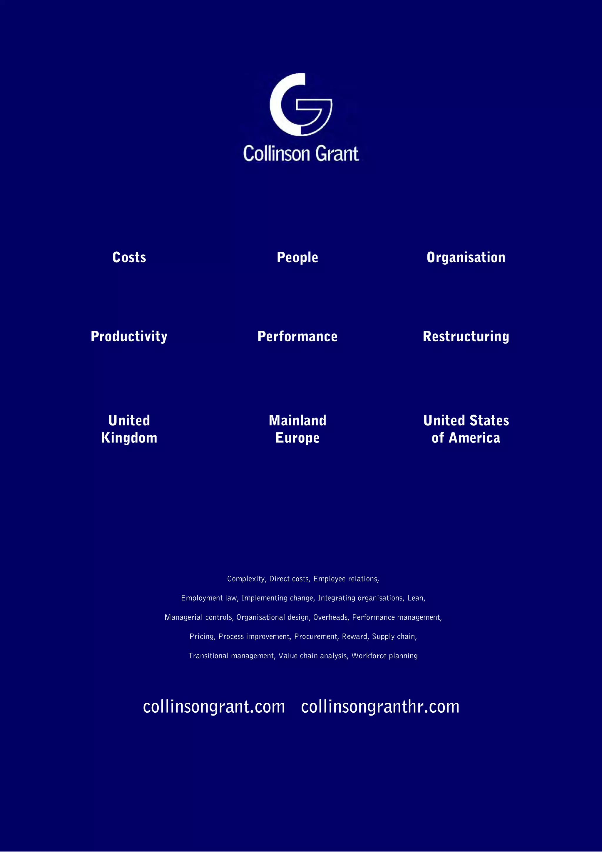 Costs

People

Organisation

Productivity

Performance

Restructuring

United
Kingdom

Mainland
Europe

United States
of America

Complexity, Direct costs, Employee relations,
Employment law, Implementing change, Integrating organisations, Lean,
Managerial controls, Organisational design, Overheads, Performance management,
Pricing, Process improvement, Procurement, Reward, Supply chain,
Transitional management, Value chain analysis, Workforce planning

collinsongrant.com collinsongranthr.com

 