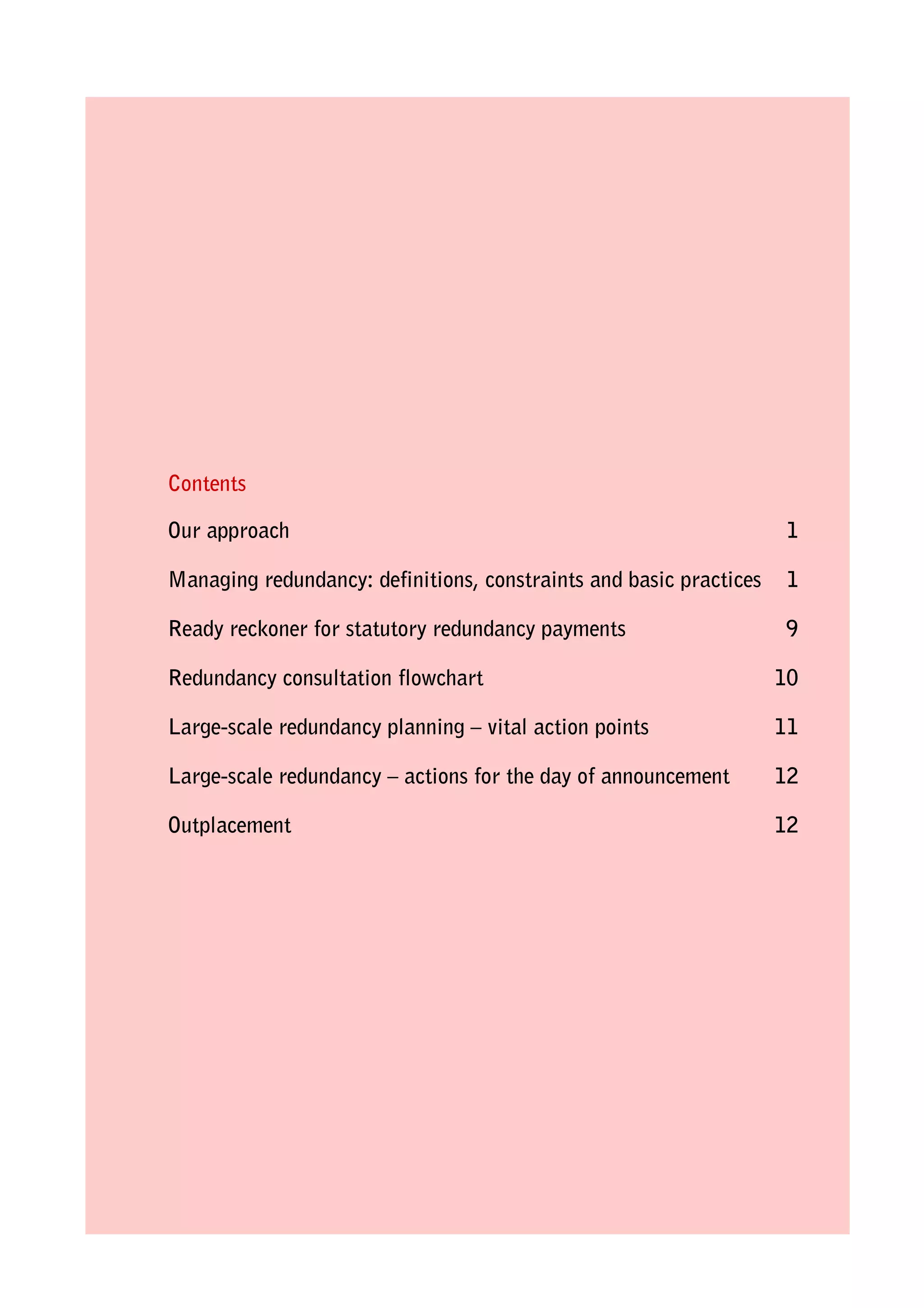Contents
Our approach

1

Managing redundancy: definitions, constraints and basic practices

1

Ready reckoner for statutory redundancy payments

9

Redundancy consultation flowchart

10

Large-scale redundancy planning – vital action points

11

Large-scale redundancy – actions for the day of announcement

12

Outplacement

12

 