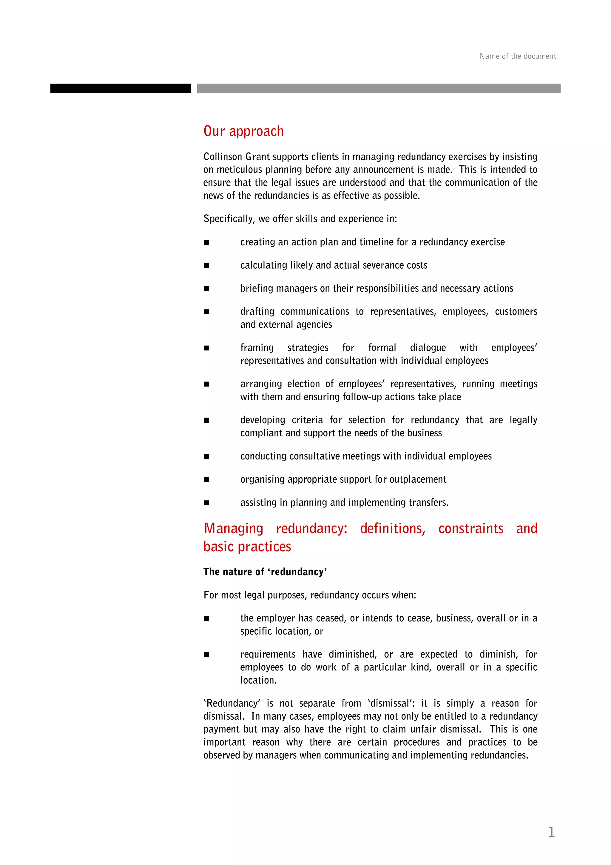 Name of the document

Our approach
Collinson Grant supports clients in managing redundancy exercises by insisting
on meticulous planning before any announcement is made. This is intended to
ensure that the legal issues are understood and that the communication of the
news of the redundancies is as effective as possible.
Specifically, we offer skills and experience in:
creating an action plan and timeline for a redundancy exercise
calculating likely and actual severance costs
briefing managers on their responsibilities and necessary actions
drafting communications to representatives, employees, customers
and external agencies
framing strategies for formal dialogue with employees’
representatives and consultation with individual employees
arranging election of employees’ representatives, running meetings
with them and ensuring follow-up actions take place
developing criteria for selection for redundancy that are legally
compliant and support the needs of the business
conducting consultative meetings with individual employees
organising appropriate support for outplacement
assisting in planning and implementing transfers.

Managing redundancy: definitions, constraints and
basic practices
The nature of ‘redundancy’
For most legal purposes, redundancy occurs when:
the employer has ceased, or intends to cease, business, overall or in a
specific location, or
requirements have diminished, or are expected to diminish, for
employees to do work of a particular kind, overall or in a specific
location.
‘Redundancy’ is not separate from ‘dismissal’: it is simply a reason for
dismissal. In many cases, employees may not only be entitled to a redundancy
payment but may also have the right to claim unfair dismissal. This is one
important reason why there are certain procedures and practices to be
observed by managers when communicating and implementing redundancies.

1

 