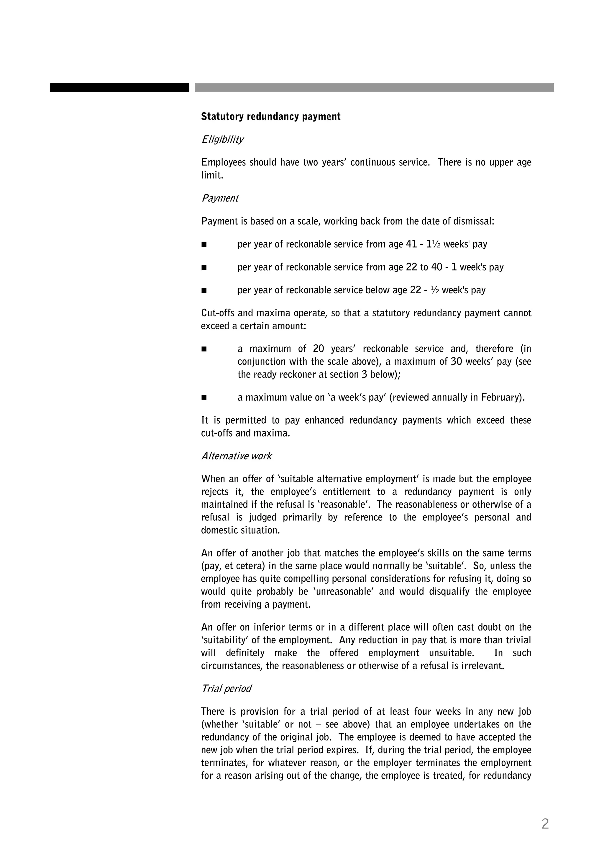 Statutory redundancy payment

Eligibility
Employees should have two years’ continuous service. There is no upper age
limit.

Payment
Payment is based on a scale, working back from the date of dismissal:
per year of reckonable service from age 41 - 1½ weeks' pay
per year of reckonable service from age 22 to 40 - 1 week's pay
per year of reckonable service below age 22 - ½ week's pay
Cut-offs and maxima operate, so that a statutory redundancy payment cannot
exceed a certain amount:
a maximum of 20 years’ reckonable service and, therefore (in
conjunction with the scale above), a maximum of 30 weeks’ pay (see
the ready reckoner at section 3 below);
a maximum value on ‘a week’s pay’ (reviewed annually in February).
It is permitted to pay enhanced redundancy payments which exceed these
cut-offs and maxima.

Alternative work
When an offer of ‘suitable alternative employment’ is made but the employee
rejects it, the employee’s entitlement to a redundancy payment is only
maintained if the refusal is ‘reasonable’. The reasonableness or otherwise of a
refusal is judged primarily by reference to the employee’s personal and
domestic situation.
An offer of another job that matches the employee’s skills on the same terms
(pay, et cetera) in the same place would normally be ‘suitable’. So, unless the
employee has quite compelling personal considerations for refusing it, doing so
would quite probably be ‘unreasonable’ and would disqualify the employee
from receiving a payment.
An offer on inferior terms or in a different place will often cast doubt on the
‘suitability’ of the employment. Any reduction in pay that is more than trivial
will definitely make the offered employment unsuitable.
In such
circumstances, the reasonableness or otherwise of a refusal is irrelevant.

Trial period
There is provision for a trial period of at least four weeks in any new job
(whether ‘suitable’ or not – see above) that an employee undertakes on the
redundancy of the original job. The employee is deemed to have accepted the
new job when the trial period expires. If, during the trial period, the employee
terminates, for whatever reason, or the employer terminates the employment
for a reason arising out of the change, the employee is treated, for redundancy

2

 